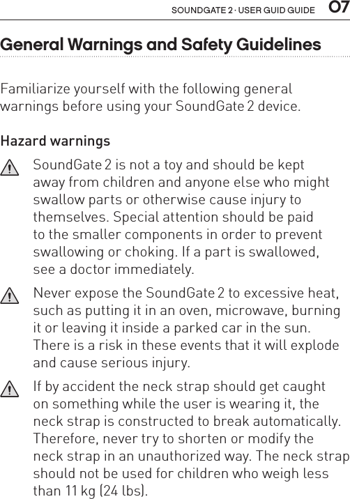 soundgate 2 · user guid guide  07General Warnings and Safety GuidelinesFamiliarize yourself with the following general  warnings before using your SoundGate 2 device.Hazard warnings   SoundGate 2 is not a toy and should be kept  away from children and anyone else who might swallow parts or otherwise cause injury to themselves. Special attention should be paid  to the smaller components in order to prevent swallowing or choking. If a part is swallowed,  see a doctor immediately.   Never expose the SoundGate 2 to excessive heat, such as putting it in an oven, micro wave, burning it or leaving it inside a parked car in the sun. There is a risk in these events that it will explode and cause serious injury.   If by accident the neck strap should get caught  on something while the user is wearing it, the neck strap is constructed to break automatically. Therefore, never try to shorten or modify the  neck strap in an unauthorized way. The neck strap should not be used for children who weigh less than 11 kg (24 lbs).