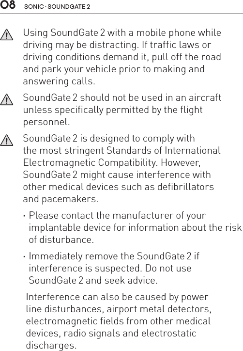 sonic · soundgate 208   Using SoundGate 2 with a mobile phone while driving may be distracting. If traffic laws or driving conditions demand it, pull off the road  and park your vehicle prior to making and  answering calls.   SoundGate 2 should not be used in an aircraft unless specifically permitted by the flight  personnel.   SoundGate 2 is designed to comply with  the most stringent Standards of International Electromagnetic Compatibility. However,  SoundGate 2 might cause interference with  other medical devices such as defibrillators and pacemakers. ·Please contact the manufacturer of your  implantable device for information about the risk of disturbance. ·Immediately remove the SoundGate 2 if  interference is suspected. Do not use  SoundGate 2 and seek advice.Interference can also be caused by power  line disturbances, airport metal detectors, electromagnetic fields from other medical devices, radio signals and electrostatic  discharges.