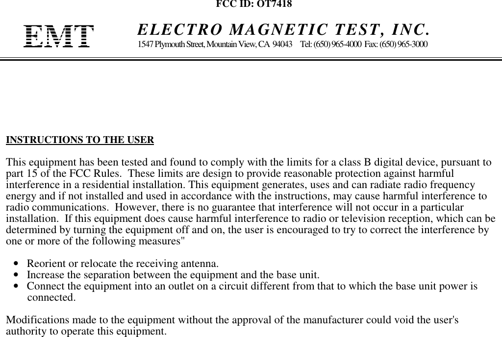 FCC ID: OT7418    ELECTRO MAGNETIC TEST, INC.1547 Plymouth Street, Mountain View, CA  94043     Tel: (650) 965-4000  Fax: (650) 965-3000INSTRUCTIONS TO THE USERThis equipment has been tested and found to comply with the limits for a class B digital device, pursuant topart 15 of the FCC Rules.  These limits are design to provide reasonable protection against harmfulinterference in a residential installation. This equipment generates, uses and can radiate radio frequencyenergy and if not installed and used in accordance with the instructions, may cause harmful interference toradio communications.  However, there is no guarantee that interference will not occur in a particularinstallation.  If this equipment does cause harmful interference to radio or television reception, which can bedetermined by turning the equipment off and on, the user is encouraged to try to correct the interference byone or more of the following measures&quot;•   Reorient or relocate the receiving antenna.•   Increase the separation between the equipment and the base unit.•   Connect the equipment into an outlet on a circuit different from that to which the base unit power is     connected.Modifications made to the equipment without the approval of the manufacturer could void the user&apos;sauthority to operate this equipment.
