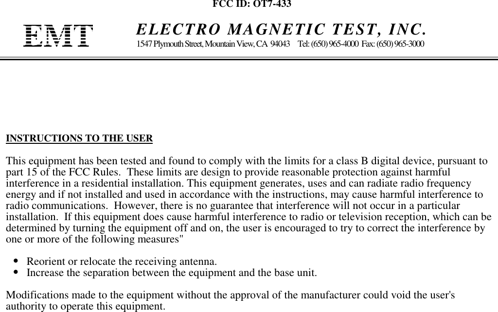 FCC ID: OT7-433    ELECTRO MAGNETIC TEST, INC.1547 Plymouth Street, Mountain View, CA  94043     Tel: (650) 965-4000  Fax: (650) 965-3000INSTRUCTIONS TO THE USERThis equipment has been tested and found to comply with the limits for a class B digital device, pursuant topart 15 of the FCC Rules.  These limits are design to provide reasonable protection against harmfulinterference in a residential installation. This equipment generates, uses and can radiate radio frequencyenergy and if not installed and used in accordance with the instructions, may cause harmful interference toradio communications.  However, there is no guarantee that interference will not occur in a particularinstallation.  If this equipment does cause harmful interference to radio or television reception, which can bedetermined by turning the equipment off and on, the user is encouraged to try to correct the interference byone or more of the following measures&quot;•   Reorient or relocate the receiving antenna.•   Increase the separation between the equipment and the base unit.Modifications made to the equipment without the approval of the manufacturer could void the user&apos;sauthority to operate this equipment.