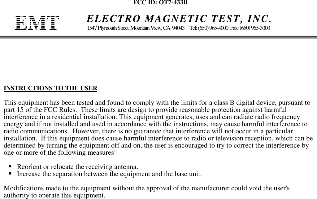 FCC ID: OT7-433B    ELECTRO MAGNETIC TEST, INC.1547 Plymouth Street, Mountain View, CA  94043     Tel: (650) 965-4000  Fax: (650) 965-3000INSTRUCTIONS TO THE USERThis equipment has been tested and found to comply with the limits for a class B digital device, pursuant topart 15 of the FCC Rules.  These limits are design to provide reasonable protection against harmfulinterference in a residential installation. This equipment generates, uses and can radiate radio frequencyenergy and if not installed and used in accordance with the instructions, may cause harmful interference toradio communications.  However, there is no guarantee that interference will not occur in a particularinstallation.  If this equipment does cause harmful interference to radio or television reception, which can bedetermined by turning the equipment off and on, the user is encouraged to try to correct the interference byone or more of the following measures&quot;•   Reorient or relocate the receiving antenna.•   Increase the separation between the equipment and the base unit.Modifications made to the equipment without the approval of the manufacturer could void the user&apos;sauthority to operate this equipment.