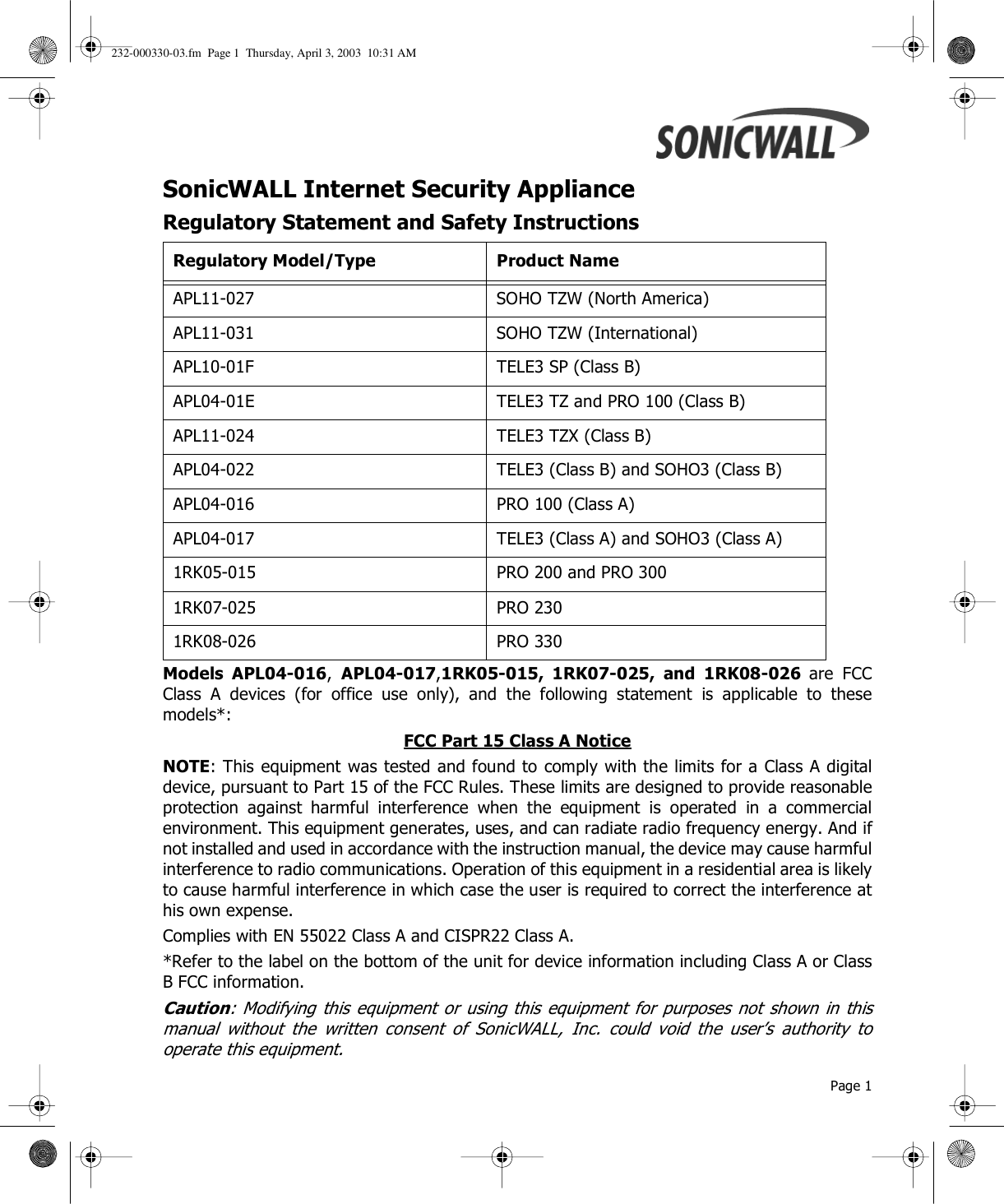  Page 1SonicWALL Internet Security Appliance Regulatory Statement and Safety InstructionsModels APL04-016,  APL04-017,1RK05-015, 1RK07-025, and 1RK08-026 are FCCClass A devices (for office use only), and the following statement is applicable to thesemodels*:FCC Part 15 Class A Notice NOTE: This equipment was tested and found to comply with the limits for a Class A digitaldevice, pursuant to Part 15 of the FCC Rules. These limits are designed to provide reasonableprotection against harmful interference when the equipment is operated in a commercialenvironment. This equipment generates, uses, and can radiate radio frequency energy. And ifnot installed and used in accordance with the instruction manual, the device may cause harmfulinterference to radio communications. Operation of this equipment in a residential area is likelyto cause harmful interference in which case the user is required to correct the interference athis own expense. Complies with EN 55022 Class A and CISPR22 Class A. *Refer to the label on the bottom of the unit for device information including Class A or ClassB FCC information. Caution: Modifying this equipment or using this equipment for purposes not shown in thismanual without the written consent of SonicWALL, Inc. could void the user’s authority tooperate this equipment. Regulatory Model/Type Product NameAPL11-027 SOHO TZW (North America)APL11-031 SOHO TZW (International)APL10-01F TELE3 SP (Class B)APL04-01E TELE3 TZ and PRO 100 (Class B)APL11-024 TELE3 TZX (Class B)APL04-022 TELE3 (Class B) and SOHO3 (Class B)APL04-016 PRO 100 (Class A)APL04-017 TELE3 (Class A) and SOHO3 (Class A)1RK05-015 PRO 200 and PRO 3001RK07-025 PRO 2301RK08-026 PRO 330232-000330-03.fm  Page 1  Thursday, April 3, 2003  10:31 AM
