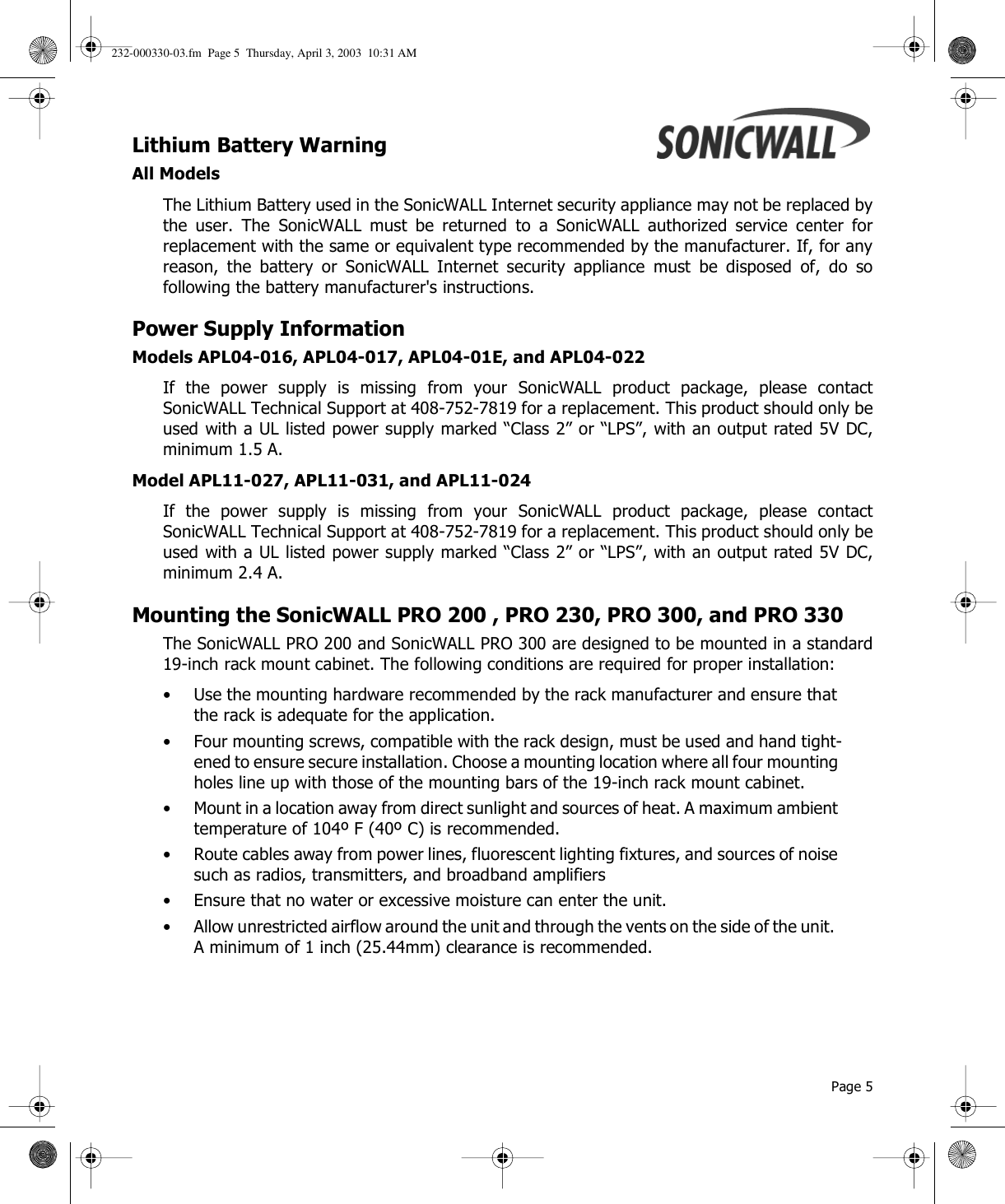  Page 5Lithium Battery Warning All ModelsThe Lithium Battery used in the SonicWALL Internet security appliance may not be replaced bythe user. The SonicWALL must be returned to a SonicWALL authorized service center forreplacement with the same or equivalent type recommended by the manufacturer. If, for anyreason, the battery or SonicWALL Internet security appliance must be disposed of, do sofollowing the battery manufacturer&apos;s instructions. Power Supply InformationModels APL04-016, APL04-017, APL04-01E, and APL04-022If the power supply is missing from your SonicWALL product package, please contactSonicWALL Technical Support at 408-752-7819 for a replacement. This product should only beused with a UL listed power supply marked “Class 2” or “LPS”, with an output rated 5V DC,minimum 1.5 A. Model APL11-027, APL11-031, and APL11-024If the power supply is missing from your SonicWALL product package, please contactSonicWALL Technical Support at 408-752-7819 for a replacement. This product should only beused with a UL listed power supply marked “Class 2” or “LPS”, with an output rated 5V DC,minimum 2.4 A.Mounting the SonicWALL PRO 200 , PRO 230, PRO 300, and PRO 330The SonicWALL PRO 200 and SonicWALL PRO 300 are designed to be mounted in a standard19-inch rack mount cabinet. The following conditions are required for proper installation:• Use the mounting hardware recommended by the rack manufacturer and ensure that the rack is adequate for the application.• Four mounting screws, compatible with the rack design, must be used and hand tight-ened to ensure secure installation. Choose a mounting location where all four mounting holes line up with those of the mounting bars of the 19-inch rack mount cabinet.• Mount in a location away from direct sunlight and sources of heat. A maximum ambient temperature of 104º F (40º C) is recommended.• Route cables away from power lines, fluorescent lighting fixtures, and sources of noise such as radios, transmitters, and broadband amplifiers• Ensure that no water or excessive moisture can enter the unit.• Allow unrestricted airflow around the unit and through the vents on the side of the unit.  A minimum of 1 inch (25.44mm) clearance is recommended.232-000330-03.fm  Page 5  Thursday, April 3, 2003  10:31 AM