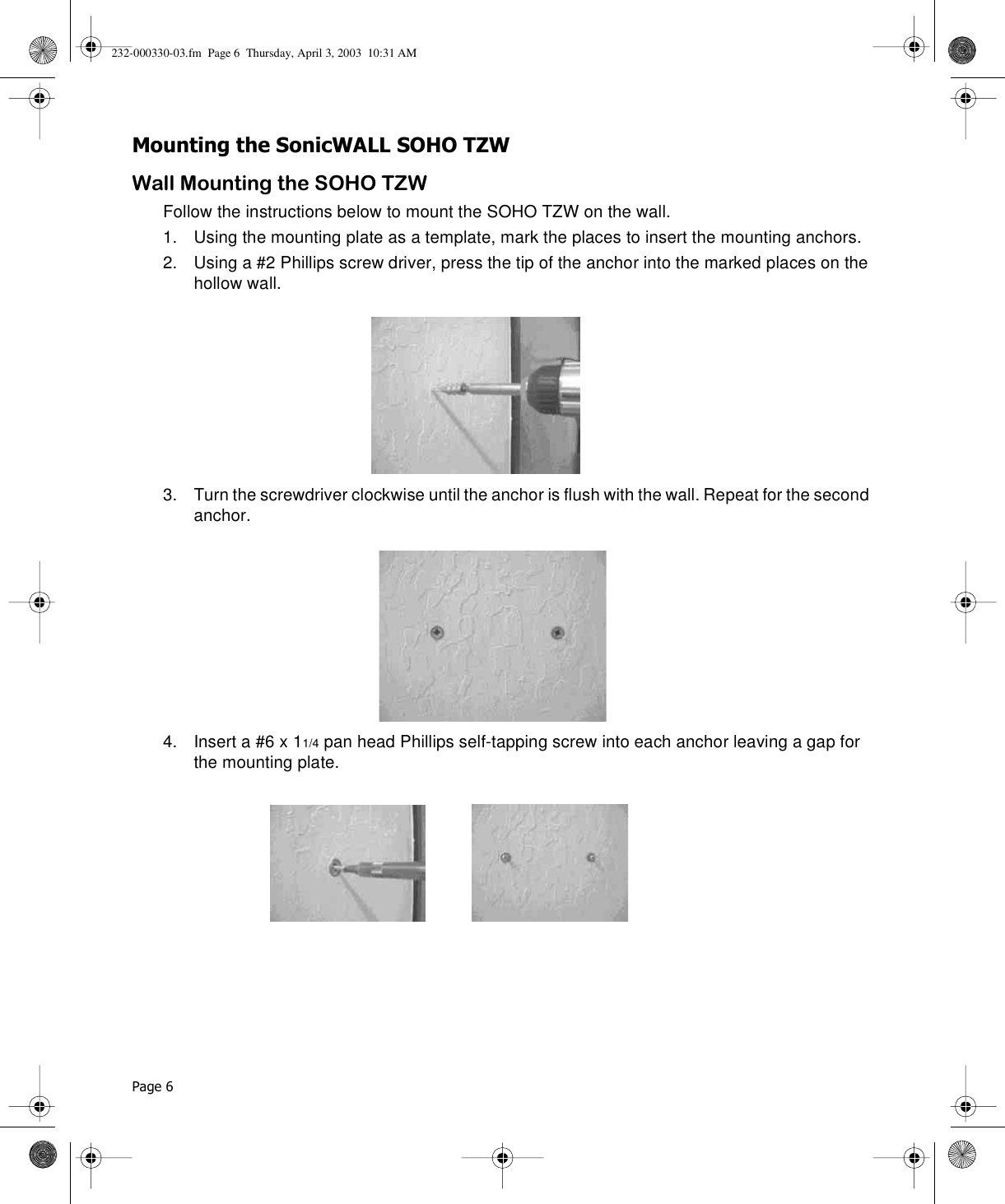 Page 6 Mounting the SonicWALL SOHO TZWWall Mounting the SOHO TZWFollow the instructions below to mount the SOHO TZW on the wall.1. Using the mounting plate as a template, mark the places to insert the mounting anchors.2. Using a #2 Phillips screw driver, press the tip of the anchor into the marked places on the hollow wall. 3. Turn the screwdriver clockwise until the anchor is flush with the wall. Repeat for the second anchor.4. Insert a #6 x 11/4 pan head Phillips self-tapping screw into each anchor leaving a gap for the mounting plate.232-000330-03.fm  Page 6  Thursday, April 3, 2003  10:31 AM