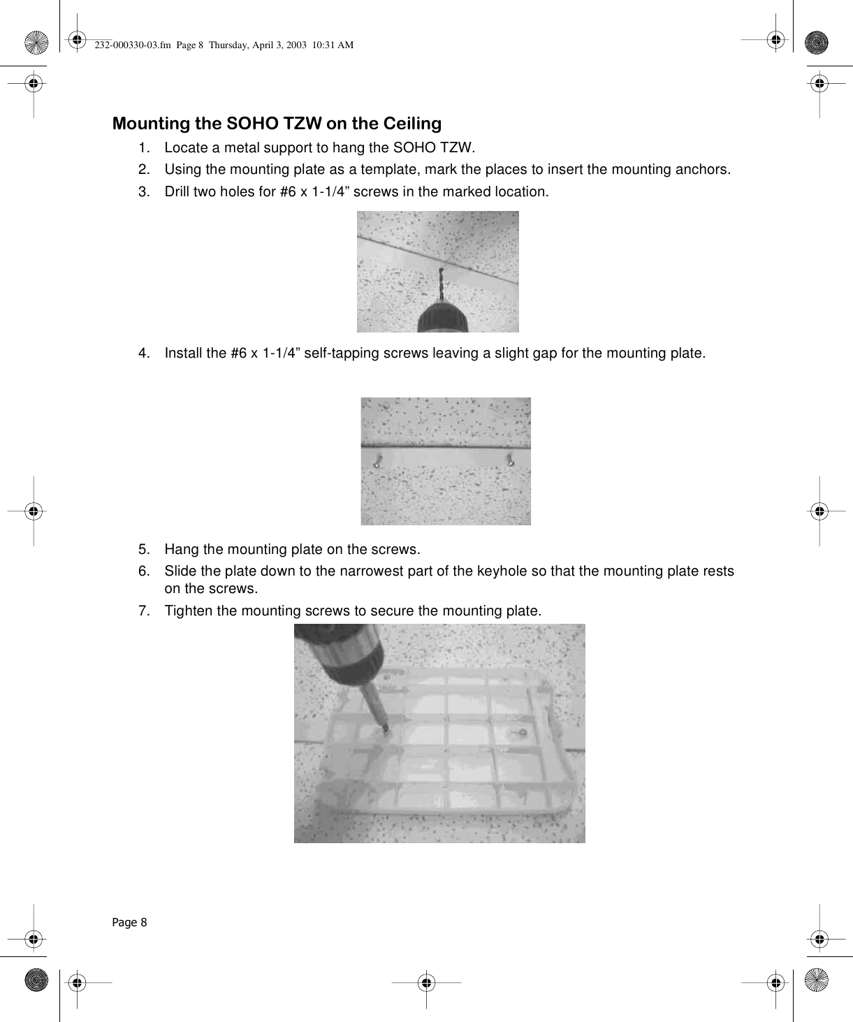 Page 8 Mounting the SOHO TZW on the Ceiling1. Locate a metal support to hang the SOHO TZW.2. Using the mounting plate as a template, mark the places to insert the mounting anchors.3. Drill two holes for #6 x 1-1/4” screws in the marked location.4. Install the #6 x 1-1/4” self-tapping screws leaving a slight gap for the mounting plate. 5. Hang the mounting plate on the screws.6. Slide the plate down to the narrowest part of the keyhole so that the mounting plate rests on the screws.7. Tighten the mounting screws to secure the mounting plate.232-000330-03.fm  Page 8  Thursday, April 3, 2003  10:31 AM