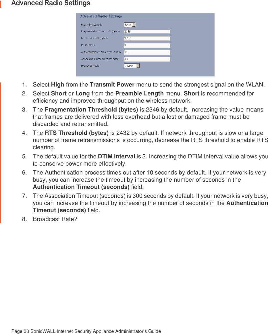Page 38 SonicWALL Internet Security Appliance Administrator’s GuideAdvanced Radio Settings1. Select High from the Transmit Power menu to send the strongest signal on the WLAN.2. Select Short or Long from the Preamble Length menu. Short is recommended for efficiency and improved throughput on the wireless network.3. The Fragmentation Threshold (bytes) is 2346 by default. Increasing the value means that frames are delivered with less overhead but a lost or damaged frame must be discarded and retransmitted. 4. The RTS Threshold (bytes) is 2432 by default. If network throughput is slow or a large number of frame retransmissions is occurring, decrease the RTS threshold to enable RTS clearing. 5. The default value for the DTIM Interval is 3. Increasing the DTIM Interval value allows you to conserve power more effectively.6. The Authentication process times out after 10 seconds by default. If your network is very busy, you can increase the timeout by increasing the number of seconds in the Authentication Timeout (seconds) field. 7. The Association Timeout (seconds) is 300 seconds by default. If your network is very busy, you can increase the timeout by increasing the number of seconds in the Authentication Timeout (seconds) field. 8. Broadcast Rate?