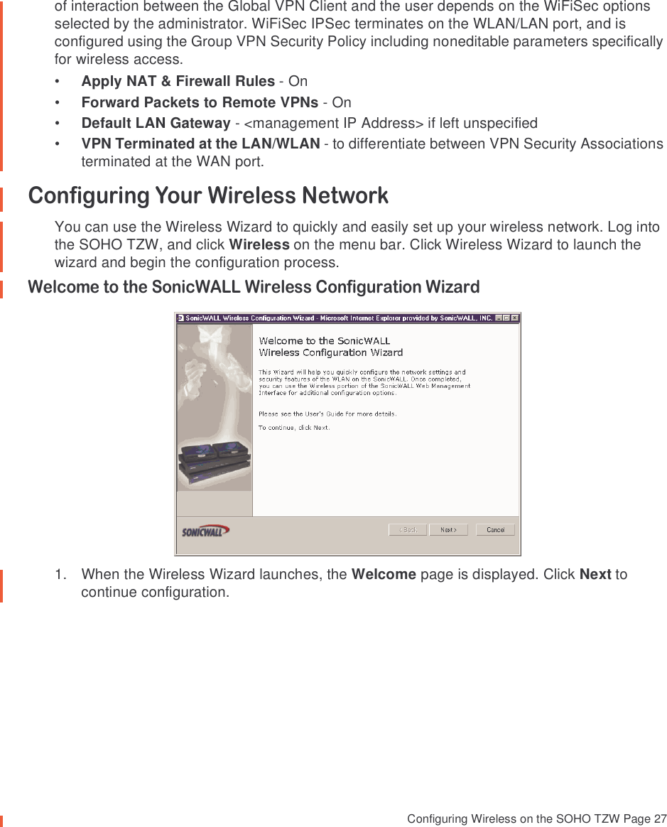  Configuring Wireless on the SOHO TZW Page 27of interaction between the Global VPN Client and the user depends on the WiFiSec options selected by the administrator. WiFiSec IPSec terminates on the WLAN/LAN port, and is configured using the Group VPN Security Policy including noneditable parameters specifically for wireless access. •Apply NAT &amp; Firewall Rules - On•Forward Packets to Remote VPNs - On•Default LAN Gateway - &lt;management IP Address&gt; if left unspecified•VPN Terminated at the LAN/WLAN - to differentiate between VPN Security Associations terminated at the WAN port. Configuring Your Wireless NetworkYou can use the Wireless Wizard to quickly and easily set up your wireless network. Log into the SOHO TZW, and click Wireless on the menu bar. Click Wireless Wizard to launch the wizard and begin the configuration process. Welcome to the SonicWALL Wireless Configuration Wizard1. When the Wireless Wizard launches, the Welcome page is displayed. Click Next to continue configuration.
