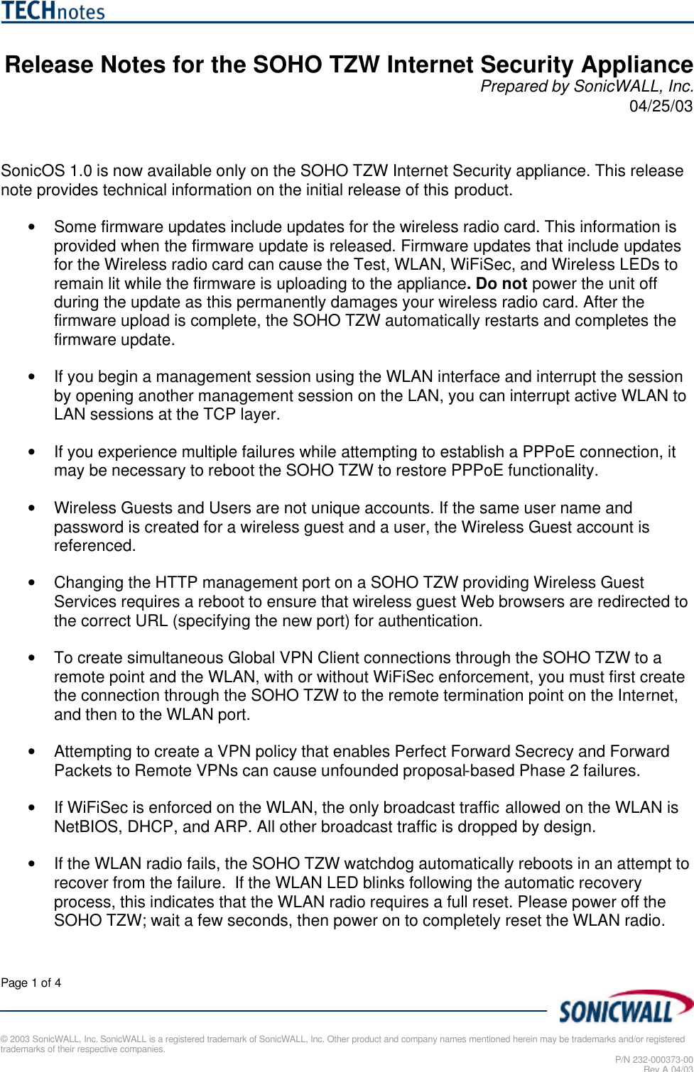  Page 1 of 4   © 2003 SonicWALL, Inc. SonicWALL is a registered trademark of SonicWALL, Inc. Other product and company names mentioned herein may be trademarks and/or registered trademarks of their respective companies. P/N 232-000373-00 Rev A 04/03  Release Notes for the SOHO TZW Internet Security Appliance Prepared by SonicWALL, Inc. 04/25/03   SonicOS 1.0 is now available only on the SOHO TZW Internet Security appliance. This release note provides technical information on the initial release of this product.  • Some firmware updates include updates for the wireless radio card. This information is provided when the firmware update is released. Firmware updates that include updates for the Wireless radio card can cause the Test, WLAN, WiFiSec, and Wireless LEDs to remain lit while the firmware is uploading to the appliance. Do not power the unit off during the update as this permanently damages your wireless radio card. After the firmware upload is complete, the SOHO TZW automatically restarts and completes the firmware update. • If you begin a management session using the WLAN interface and interrupt the session by opening another management session on the LAN, you can interrupt active WLAN to LAN sessions at the TCP layer. • If you experience multiple failures while attempting to establish a PPPoE connection, it may be necessary to reboot the SOHO TZW to restore PPPoE functionality. • Wireless Guests and Users are not unique accounts. If the same user name and password is created for a wireless guest and a user, the Wireless Guest account is referenced.  • Changing the HTTP management port on a SOHO TZW providing Wireless Guest Services requires a reboot to ensure that wireless guest Web browsers are redirected to the correct URL (specifying the new port) for authentication. • To create simultaneous Global VPN Client connections through the SOHO TZW to a remote point and the WLAN, with or without WiFiSec enforcement, you must first create the connection through the SOHO TZW to the remote termination point on the Internet, and then to the WLAN port.  • Attempting to create a VPN policy that enables Perfect Forward Secrecy and Forward Packets to Remote VPNs can cause unfounded proposal-based Phase 2 failures.  • If WiFiSec is enforced on the WLAN, the only broadcast traffic allowed on the WLAN is NetBIOS, DHCP, and ARP. All other broadcast traffic is dropped by design.  • If the WLAN radio fails, the SOHO TZW watchdog automatically reboots in an attempt to recover from the failure.  If the WLAN LED blinks following the automatic recovery process, this indicates that the WLAN radio requires a full reset. Please power off the SOHO TZW; wait a few seconds, then power on to completely reset the WLAN radio.  