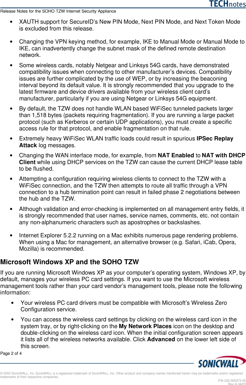   Release Notes for the SOHO TZW Internet Security Appliance Page 2 of 4   © 2003 SonicWALL, Inc. SonicWALL is a registered trademark of SonicWALL, Inc. Other product and company names mentioned herein may be trademarks and/or registered trademarks of their respective companies. P/N 232-000373-00 Rev A 04/03 • XAUTH support for SecureID’s New PIN Mode, Next PIN Mode, and Next Token Mode is excluded from this release.  • Changing the VPN keying method, for example, IKE to Manual Mode or Manual Mode to IKE, can inadvertently change the subnet mask of the defined remote destination network.  • Some wireless cards, notably Netgear and Linksys 54G cards, have demonstrated compatibility issues when connecting to other manufacturer’s devices. Compatibility issues are further complicated by the use of WEP, or by increasing the beaconing interval beyond its default value. It is strongly recommended that you upgrade to the latest firmware and device drivers available from your wireless client card’s manufacturer, particularly if you are using Netgear or Linksys 54G equipment. • By default, the TZW does not handle WLAN based WiFiSec tunneled packets larger than 1,518 bytes (packets requiring fragmentation). If you are running a large packet protocol (such as Kerberos or certain UDP applications), you must create a specific access rule for that protocol, and enable fragmentation on that rule. • Extremely heavy WiFiSec WLAN traffic loads could result in spurious IPSec Replay Attack log messages. • Changing the WAN interface mode, for example, from NAT Enabled to NAT with DHCP Client while using DHCP services on the TZW can cause the current DHCP lease table to be flushed. • Attempting a configuration requiring wireless clients to connect to the TZW with a WiFiSec connection, and the TZW then attempts to route all traffic through a VPN connection to a hub termination point can result in failed phase 2 negotiations between the hub and the TZW. • Although validation and error-checking is implemented on all management entry fields, it is strongly recommended that user names, service names, comments, etc. not contain any non-alphanumeric characters such as apostrophes or backslashes. • Internet Explorer 5.2.2 running on a Mac exhibits numerous page rendering problems. When using a Mac for management, an alternative browser (e.g. Safari, iCab, Opera, Mozilla) is recommended. Microsoft Windows XP and the SOHO TZW If you are running Microsoft Windows XP as your computer’s operating system, Windows XP, by default, manages your wireless PC card settings. If you want to use the Microsoft wireless management tools rather than your card vendor’s management tools, please note the following information: • Your wireless PC card drivers must be compatible with Microsoft’s Wireless Zero Configuration service. • You can access the wireless card settings by clicking on the wireless card icon in the system tray, or by right-clicking on the My Network Places icon on the desktop and double-clicking on the wireless card icon. When the initial configuration screen appears it lists all of the wireless networks available. Click Advanced on the lower left side of this screen. 