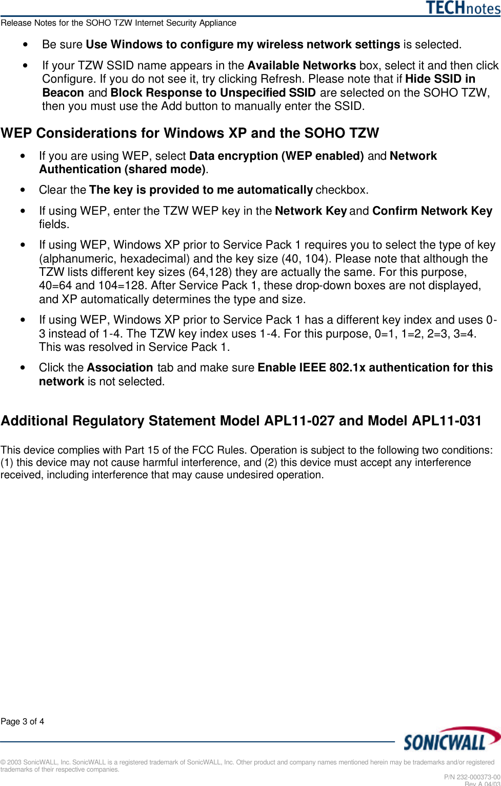   Release Notes for the SOHO TZW Internet Security Appliance Page 3 of 4   © 2003 SonicWALL, Inc. SonicWALL is a registered trademark of SonicWALL, Inc. Other product and company names mentioned herein may be trademarks and/or registered trademarks of their respective companies. P/N 232-000373-00 Rev A 04/03 • Be sure Use Windows to configure my wireless network settings is selected. • If your TZW SSID name appears in the Available Networks box, select it and then click Configure. If you do not see it, try clicking Refresh. Please note that if Hide SSID in Beacon and Block Response to Unspecified SSID are selected on the SOHO TZW, then you must use the Add button to manually enter the SSID. WEP Considerations for Windows XP and the SOHO TZW • If you are using WEP, select Data encryption (WEP enabled) and Network Authentication (shared mode). • Clear the The key is provided to me automatically checkbox.  • If using WEP, enter the TZW WEP key in the Network Key and Confirm Network Key fields. • If using WEP, Windows XP prior to Service Pack 1 requires you to select the type of key (alphanumeric, hexadecimal) and the key size (40, 104). Please note that although the TZW lists different key sizes (64,128) they are actually the same. For this purpose, 40=64 and 104=128. After Service Pack 1, these drop-down boxes are not displayed, and XP automatically determines the type and size. • If using WEP, Windows XP prior to Service Pack 1 has a different key index and uses 0-3 instead of 1-4. The TZW key index uses 1-4. For this purpose, 0=1, 1=2, 2=3, 3=4. This was resolved in Service Pack 1. • Click the Association tab and make sure Enable IEEE 802.1x authentication for this network is not selected.  Additional Regulatory Statement Model APL11-027 and Model APL11-031  This device complies with Part 15 of the FCC Rules. Operation is subject to the following two conditions: (1) this device may not cause harmful interference, and (2) this device must accept any interference received, including interference that may cause undesired operation.  
