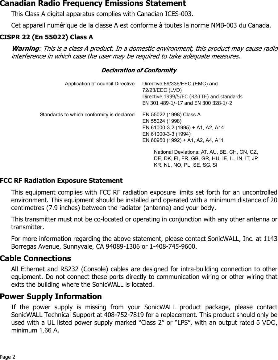 Page 2 Canadian Radio Frequency Emissions StatementThis Class A digital apparatus complies with Canadian ICES-003.Cet appareil numérique de la classe A est conforme à toutes la norme NMB-003 du Canada.CISPR 22 (En 55022) Class AWarning: This is a class A product. In a domestic environment, this product may cause radiointerference in which case the user may be required to take adequate measures.FCC RF Radiation Exposure StatementThis equipment complies with FCC RF radiation exposure limits set forth for an uncontrolledenvironment. This equipment should be installed and operated with a minimum distance of 20centimetres (7.9 inches) between the radiator (antenna) and your body. This transmitter must not be co-located or operating in conjunction with any other antenna ortransmitter. For more information regarding the above statement, please contact SonicWALL, Inc. at 1143Borregas Avenue, Sunnyvale, CA 94089-1306 or 1-408-745-9600. Cable ConnectionsAll Ethernet and RS232 (Console) cables are designed for intra-building connection to otherequipment. Do not connect these ports directly to communication wiring or other wiring thatexits the building where the SonicWALL is located. Power Supply InformationIf the power supply is missing from your SonicWALL product package, please contactSonicWALL Technical Support at 408-752-7819 for a replacement. This product should only beused with a UL listed power supply marked “Class 2” or “LPS”, with an output rated 5 VDC,minimum 1.66 A. Declaration of ConformityApplication of council Directive Directive 89/336/EEC (EMC) and 72/23/EEC (LVD)Directive 1999/5/EC (R&amp;TTE) and standards EN 301 489-1/-17 and EN 300 328-1/-2Standards to which conformity is declared EN 55022 (1998) Class AEN 55024 (1998) EN 61000-3-2 (1995) + A1, A2, A14EN 61000-3-3 (1994)EN 60950 (1992) + A1, A2, A4, A11National Deviations: AT, AU, BE, CH, CN, CZ, DE, DK, FI, FR, GB, GR, HU, IE, IL, IN, IT, JP, KR, NL, NO, PL, SE, SG, SI