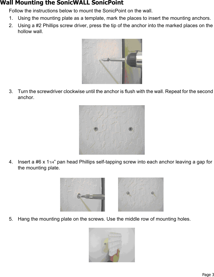  Page 3Wall Mounting the SonicWALL SonicPointFollow the instructions below to mount the SonicPoint on the wall.1. Using the mounting plate as a template, mark the places to insert the mounting anchors.2. Using a #2 Phillips screw driver, press the tip of the anchor into the marked places on the hollow wall. 3. Turn the screwdriver clockwise until the anchor is flush with the wall. Repeat for the second anchor.4. Insert a #6 x 11/4” pan head Phillips self-tapping screw into each anchor leaving a gap for the mounting plate.5. Hang the mounting plate on the screws. Use the middle row of mounting holes. 