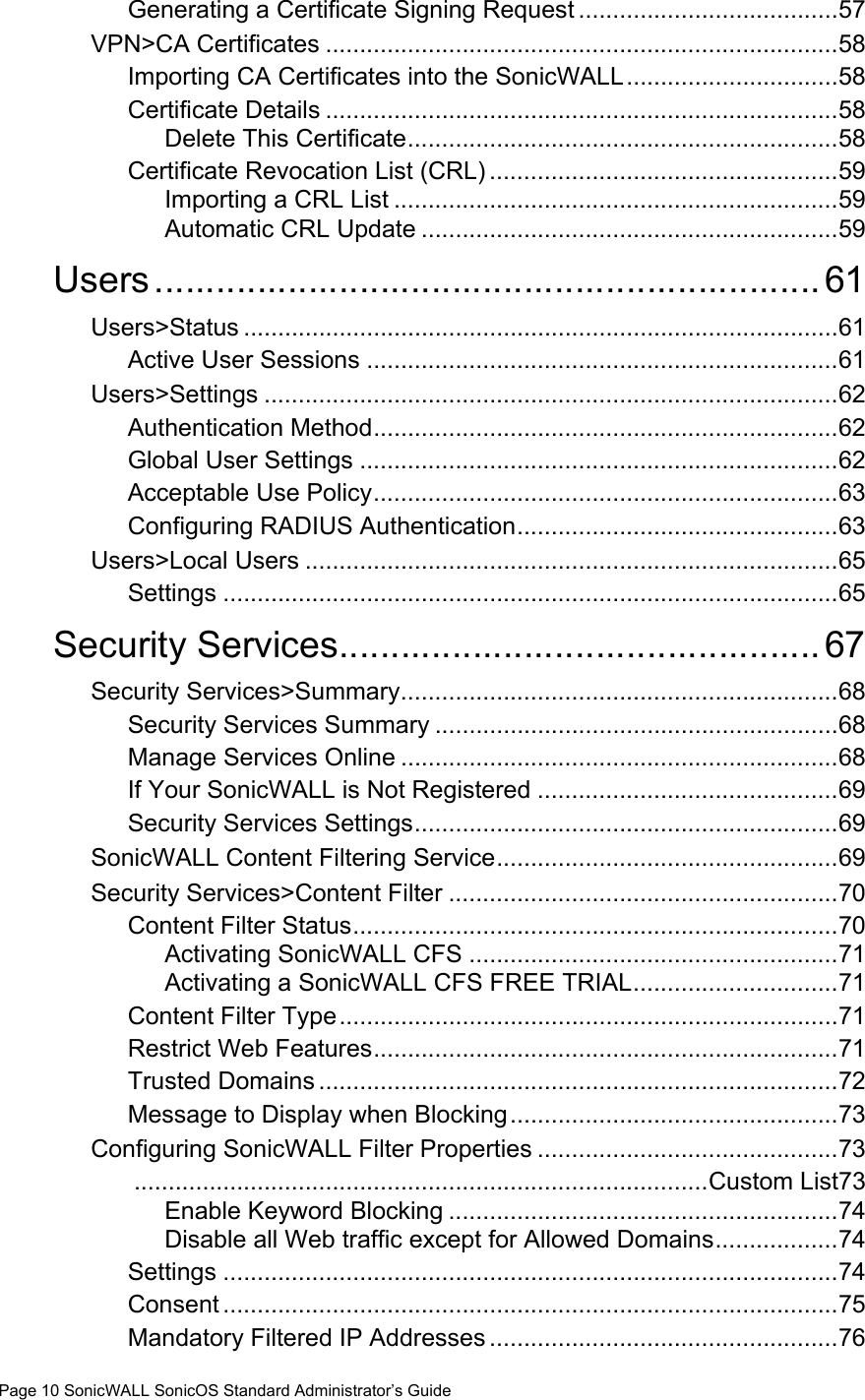 Page 10 SonicWALL SonicOS Standard Administrator’s GuideGenerating a Certificate Signing Request ......................................57VPN&gt;CA Certificates ...........................................................................58Importing CA Certificates into the SonicWALL...............................58Certificate Details ...........................................................................58Delete This Certificate...............................................................58Certificate Revocation List (CRL) ...................................................59Importing a CRL List .................................................................59Automatic CRL Update .............................................................59Users................................................................. 61Users&gt;Status .......................................................................................61Active User Sessions .....................................................................61Users&gt;Settings ....................................................................................62Authentication Method....................................................................62Global User Settings ......................................................................62Acceptable Use Policy....................................................................63Configuring RADIUS Authentication...............................................63Users&gt;Local Users ..............................................................................65Settings ..........................................................................................65Security Services...............................................67Security Services&gt;Summary................................................................68Security Services Summary ...........................................................68Manage Services Online ................................................................68If Your SonicWALL is Not Registered ............................................69Security Services Settings..............................................................69SonicWALL Content Filtering Service..................................................69Security Services&gt;Content Filter .........................................................70Content Filter Status.......................................................................70Activating SonicWALL CFS ......................................................71Activating a SonicWALL CFS FREE TRIAL..............................71Content Filter Type.........................................................................71Restrict Web Features....................................................................71Trusted Domains ............................................................................72Message to Display when Blocking................................................73Configuring SonicWALL Filter Properties ............................................73....................................................................................Custom List73Enable Keyword Blocking .........................................................74Disable all Web traffic except for Allowed Domains..................74Settings ..........................................................................................74Consent ..........................................................................................75Mandatory Filtered IP Addresses ...................................................76