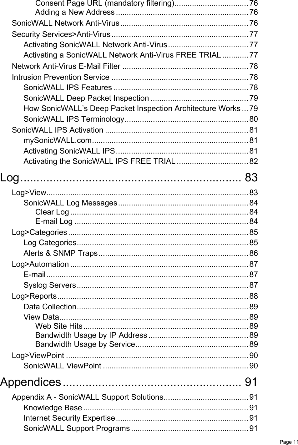   Page 11Consent Page URL (mandatory filtering).................................. 76Adding a New Address ............................................................. 76SonicWALL Network Anti-Virus........................................................... 76Security Services&gt;Anti-Virus ............................................................... 77Activating SonicWALL Network Anti-Virus..................................... 77Activating a SonicWALL Network Anti-Virus FREE TRIAL ............ 77Network Anti-Virus E-Mail Filter .......................................................... 78Intrusion Prevention Service ............................................................... 78SonicWALL IPS Features .............................................................. 78SonicWALL Deep Packet Inspection ............................................. 79How SonicWALL’s Deep Packet Inspection Architecture Works ... 79SonicWALL IPS Terminology......................................................... 80SonicWALL IPS Activation .................................................................. 81mySonicWALL.com........................................................................ 81Activating SonicWALL IPS............................................................. 81Activating the SonicWALL IPS FREE TRIAL ................................. 82Log.................................................................... 83Log&gt;View............................................................................................. 83SonicWALL Log Messages............................................................ 84Clear Log .................................................................................. 84E-mail Log ................................................................................ 84Log&gt;Categories................................................................................... 85Log Categories............................................................................... 85Alerts &amp; SNMP Traps..................................................................... 86Log&gt;Automation .................................................................................. 87E-mail............................................................................................. 87Syslog Servers............................................................................... 87Log&gt;Reports........................................................................................ 88Data Collection............................................................................... 89View Data....................................................................................... 89Web Site Hits............................................................................ 89Bandwidth Usage by IP Address .............................................. 89Bandwidth Usage by Service.................................................... 89Log&gt;ViewPoint .................................................................................... 90SonicWALL ViewPoint ................................................................... 90Appendices....................................................... 91Appendix A - SonicWALL Support Solutions....................................... 91Knowledge Base ............................................................................ 91Internet Security Expertise............................................................. 91SonicWALL Support Programs ...................................................... 91