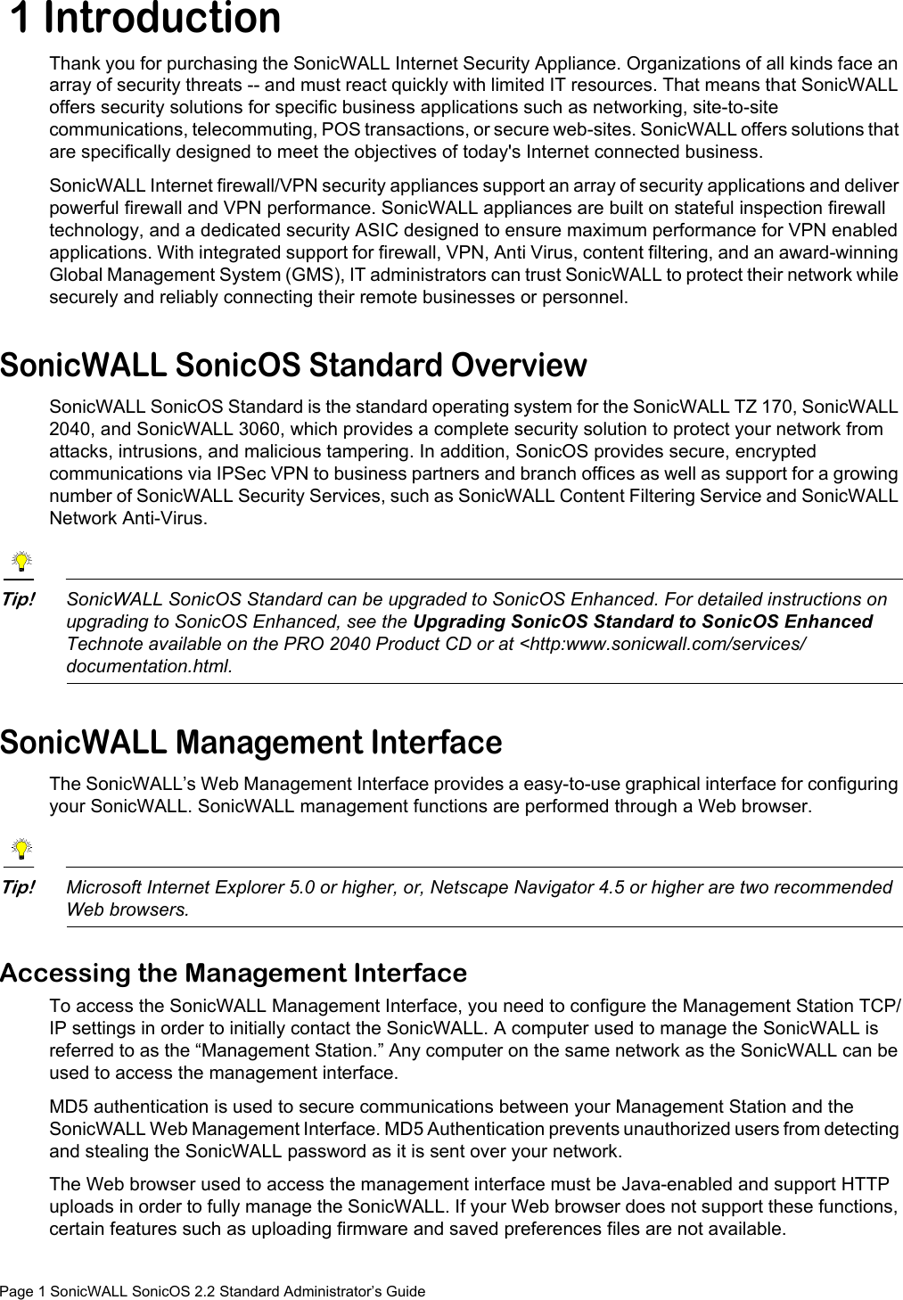 Page 1 SonicWALL SonicOS 2.2 Standard Administrator’s Guide 1 IntroductionThank you for purchasing the SonicWALL Internet Security Appliance. Organizations of all kinds face an array of security threats -- and must react quickly with limited IT resources. That means that SonicWALL offers security solutions for specific business applications such as networking, site-to-site communications, telecommuting, POS transactions, or secure web-sites. SonicWALL offers solutions that are specifically designed to meet the objectives of today&apos;s Internet connected business.SonicWALL Internet firewall/VPN security appliances support an array of security applications and deliver powerful firewall and VPN performance. SonicWALL appliances are built on stateful inspection firewall technology, and a dedicated security ASIC designed to ensure maximum performance for VPN enabled applications. With integrated support for firewall, VPN, Anti Virus, content filtering, and an award-winning Global Management System (GMS), IT administrators can trust SonicWALL to protect their network while securely and reliably connecting their remote businesses or personnel.SonicWALL SonicOS Standard OverviewSonicWALL SonicOS Standard is the standard operating system for the SonicWALL TZ 170, SonicWALL 2040, and SonicWALL 3060, which provides a complete security solution to protect your network from attacks, intrusions, and malicious tampering. In addition, SonicOS provides secure, encrypted communications via IPSec VPN to business partners and branch offices as well as support for a growing number of SonicWALL Security Services, such as SonicWALL Content Filtering Service and SonicWALL Network Anti-Virus.Tip!SonicWALL SonicOS Standard can be upgraded to SonicOS Enhanced. For detailed instructions on upgrading to SonicOS Enhanced, see the Upgrading SonicOS Standard to SonicOS Enhanced Technote available on the PRO 2040 Product CD or at &lt;http:www.sonicwall.com/services/documentation.html.SonicWALL Management InterfaceThe SonicWALL’s Web Management Interface provides a easy-to-use graphical interface for configuring your SonicWALL. SonicWALL management functions are performed through a Web browser.Tip!Microsoft Internet Explorer 5.0 or higher, or, Netscape Navigator 4.5 or higher are two recommended Web browsers. Accessing the Management InterfaceTo access the SonicWALL Management Interface, you need to configure the Management Station TCP/IP settings in order to initially contact the SonicWALL. A computer used to manage the SonicWALL is referred to as the “Management Station.” Any computer on the same network as the SonicWALL can be used to access the management interface.MD5 authentication is used to secure communications between your Management Station and the SonicWALL Web Management Interface. MD5 Authentication prevents unauthorized users from detecting and stealing the SonicWALL password as it is sent over your network.The Web browser used to access the management interface must be Java-enabled and support HTTP uploads in order to fully manage the SonicWALL. If your Web browser does not support these functions, certain features such as uploading firmware and saved preferences files are not available.