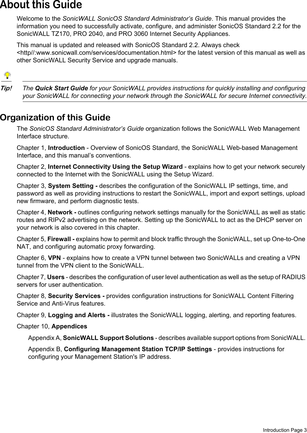 Introduction Page 3About this GuideWelcome to the SonicWALL SonicOS Standard Administrator’s Guide. This manual provides the information you need to successfully activate, configure, and administer SonicOS Standard 2.2 for the SonicWALL TZ170, PRO 2040, and PRO 3060 Internet Security Appliances.This manual is updated and released with SonicOS Standard 2.2. Always check &lt;http//:www.sonicwall.com/services/documentation.html&gt; for the latest version of this manual as well as other SonicWALL Security Service and upgrade manuals.Tip!The Quick Start Guide for your SonicWALL provides instructions for quickly installing and configuring your SonicWALL for connecting your network through the SonicWALL for secure Internet connectivity.Organization of this GuideThe SonicOS Standard Administrator’s Guide organization follows the SonicWALL Web Management Interface structure.Chapter 1, Introduction - Overview of SonicOS Standard, the SonicWALL Web-based Management Interface, and this manual’s conventions.Chapter 2, Internet Connectivity Using the Setup Wizard - explains how to get your network securely connected to the Internet with the SonicWALL using the Setup Wizard.Chapter 3, System Setting - describes the configuration of the SonicWALL IP settings, time, and password as well as providing instructions to restart the SonicWALL, import and export settings, upload new firmware, and perform diagnostic tests.Chapter 4, Network - outlines configuring network settings manually for the SonicWALL as well as static routes and RIPv2 advertising on the network. Setting up the SonicWALL to act as the DHCP server on your network is also covered in this chapter. Chapter 5, Firewall - explains how to permit and block traffic through the SonicWALL, set up One-to-One NAT, and configuring automatic proxy forwarding.Chapter 6, VPN - explains how to create a VPN tunnel between two SonicWALLs and creating a VPN tunnel from the VPN client to the SonicWALL.Chapter 7, Users - describes the configuration of user level authentication as well as the setup of RADIUS servers for user authentication. Chapter 8, Security Services - provides configuration instructions for SonicWALL Content Filtering Service and Anti-Virus features. Chapter 9, Logging and Alerts - illustrates the SonicWALL logging, alerting, and reporting features.Chapter 10, Appendices Appendix A, SonicWALL Support Solutions - describes available support options from SonicWALL. Appendix B, Configuring Management Station TCP/IP Settings - provides instructions for configuring your Management Station&apos;s IP address.