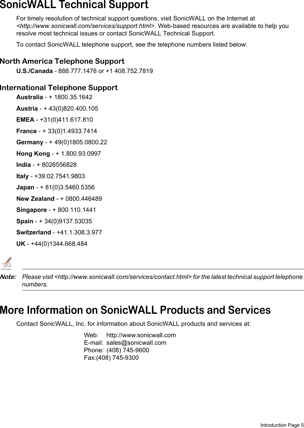  Introduction Page 5SonicWALL Technical SupportFor timely resolution of technical support questions, visit SonicWALL on the Internet at &lt;http://www.sonicwall.com/services/support.html&gt;. Web-based resources are available to help you resolve most technical issues or contact SonicWALL Technical Support.To contact SonicWALL telephone support, see the telephone numbers listed below:North America Telephone SupportU.S./Canada - 888.777.1476 or +1 408.752.7819International Telephone SupportAustralia - + 1800.35.1642Austria - + 43(0)820.400.105EMEA - +31(0)411.617.810France - + 33(0)1.4933.7414Germany - + 49(0)1805.0800.22Hong Kong - + 1.800.93.0997India - + 8026556828Italy - +39.02.7541.9803Japan - + 81(0)3.5460.5356New Zealand - + 0800.446489Singapore - + 800.110.1441Spain - + 34(0)9137.53035Switzerland - +41.1.308.3.977UK - +44(0)1344.668.484Note:Please visit &lt;http://www.sonicwall.com/services/contact.html&gt; for the latest technical support telephone numbers.More Information on SonicWALL Products and ServicesContact SonicWALL, Inc. for information about SonicWALL products and services at:Web: http://www.sonicwall.comE-mail: sales@sonicwall.comPhone: (408) 745-9600Fax:(408) 745-9300 