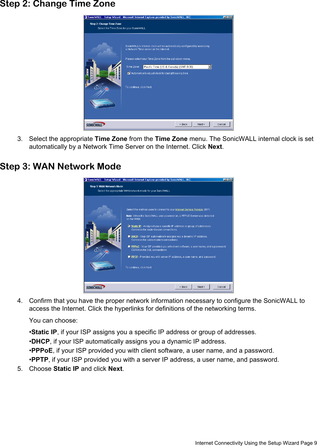  Internet Connectivity Using the Setup Wizard Page 9Step 2: Change Time Zone3. Select the appropriate Time Zone from the Time Zone menu. The SonicWALL internal clock is set automatically by a Network Time Server on the Internet. Click Next.Step 3: WAN Network Mode4. Confirm that you have the proper network information necessary to configure the SonicWALL to access the Internet. Click the hyperlinks for definitions of the networking terms. You can choose:•Static IP, if your ISP assigns you a specific IP address or group of addresses.•DHCP, if your ISP automatically assigns you a dynamic IP address.•PPPoE, if your ISP provided you with client software, a user name, and a password.•PPTP, if your ISP provided you with a server IP address, a user name, and password. 5. Choose Static IP and click Next.