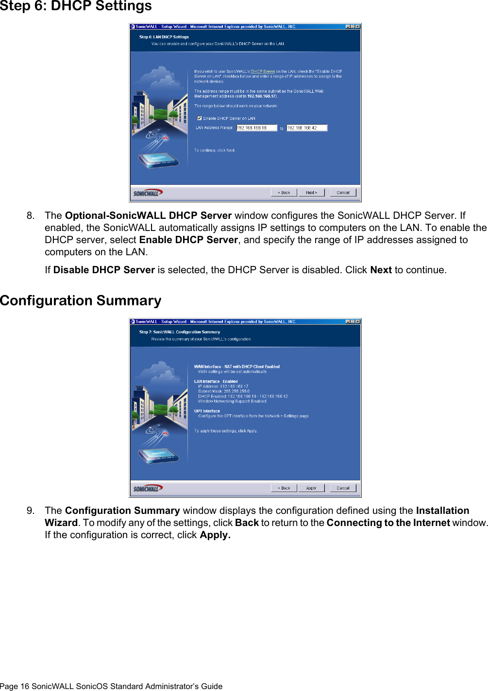 Page 16 SonicWALL SonicOS Standard Administrator’s GuideStep 6: DHCP Settings8. The Optional-SonicWALL DHCP Server window configures the SonicWALL DHCP Server. If enabled, the SonicWALL automatically assigns IP settings to computers on the LAN. To enable the DHCP server, select Enable DHCP Server, and specify the range of IP addresses assigned to computers on the LAN. If Disable DHCP Server is selected, the DHCP Server is disabled. Click Next to continue. Configuration Summary9. The Configuration Summary window displays the configuration defined using the Installation Wizard. To modify any of the settings, click Back to return to the Connecting to the Internet window. If the configuration is correct, click Apply. 