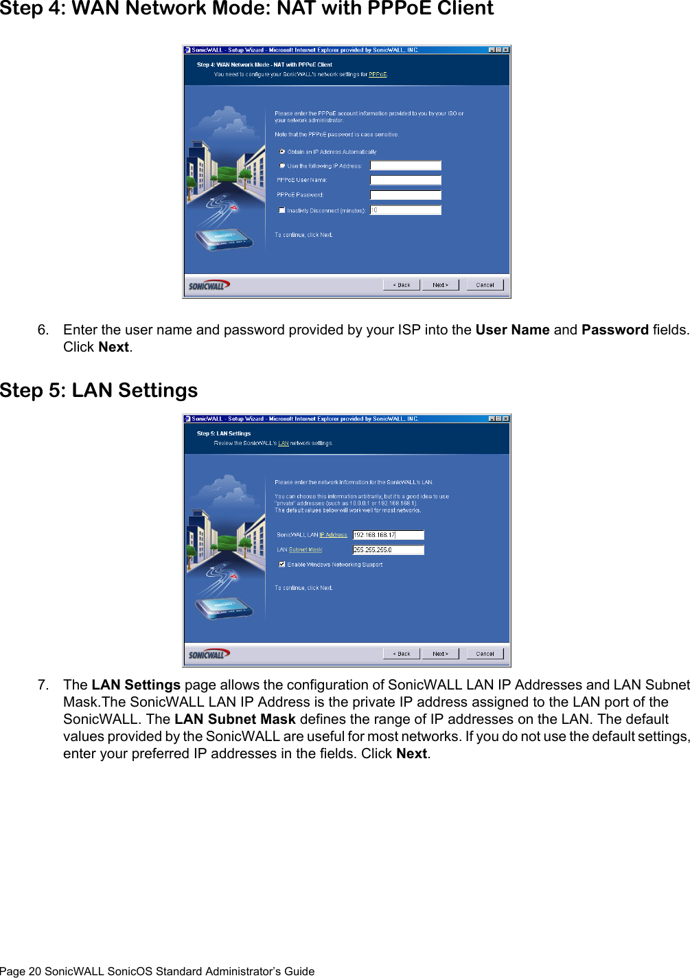 Page 20 SonicWALL SonicOS Standard Administrator’s GuideStep 4: WAN Network Mode: NAT with PPPoE Client6. Enter the user name and password provided by your ISP into the User Name and Password fields. Click Next.Step 5: LAN Settings7. The LAN Settings page allows the configuration of SonicWALL LAN IP Addresses and LAN Subnet Mask.The SonicWALL LAN IP Address is the private IP address assigned to the LAN port of the SonicWALL. The LAN Subnet Mask defines the range of IP addresses on the LAN. The default values provided by the SonicWALL are useful for most networks. If you do not use the default settings, enter your preferred IP addresses in the fields. Click Next.