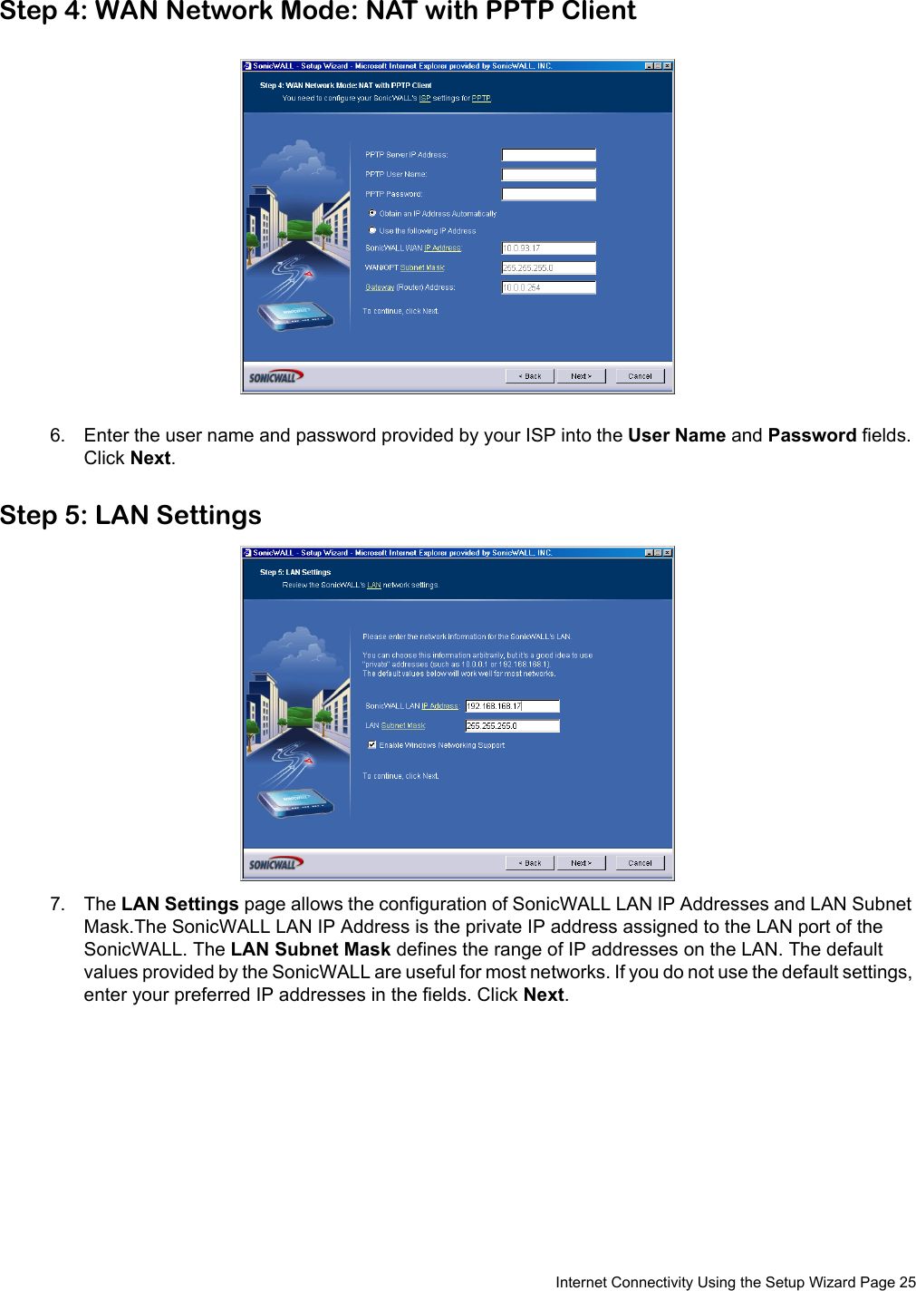  Internet Connectivity Using the Setup Wizard Page 25Step 4: WAN Network Mode: NAT with PPTP Client6. Enter the user name and password provided by your ISP into the User Name and Password fields. Click Next.Step 5: LAN Settings7. The LAN Settings page allows the configuration of SonicWALL LAN IP Addresses and LAN Subnet Mask.The SonicWALL LAN IP Address is the private IP address assigned to the LAN port of the SonicWALL. The LAN Subnet Mask defines the range of IP addresses on the LAN. The default values provided by the SonicWALL are useful for most networks. If you do not use the default settings, enter your preferred IP addresses in the fields. Click Next.