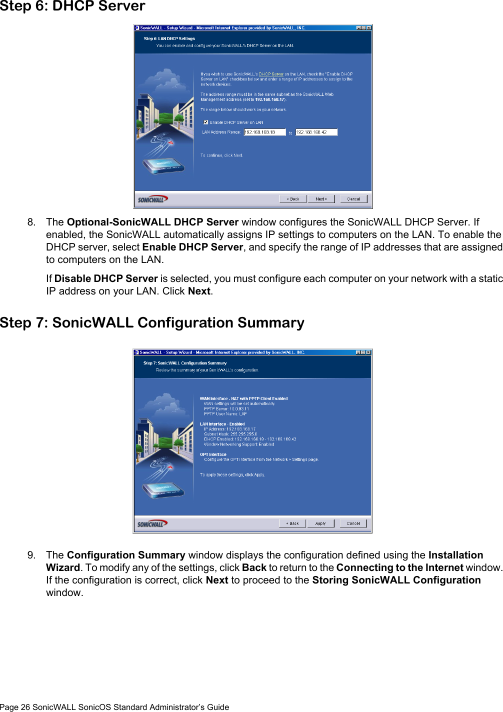 Page 26 SonicWALL SonicOS Standard Administrator’s GuideStep 6: DHCP Server8. The Optional-SonicWALL DHCP Server window configures the SonicWALL DHCP Server. If enabled, the SonicWALL automatically assigns IP settings to computers on the LAN. To enable the DHCP server, select Enable DHCP Server, and specify the range of IP addresses that are assigned to computers on the LAN. If Disable DHCP Server is selected, you must configure each computer on your network with a static IP address on your LAN. Click Next.Step 7: SonicWALL Configuration Summary9. The Configuration Summary window displays the configuration defined using the Installation Wizard. To modify any of the settings, click Back to return to the Connecting to the Internet window. If the configuration is correct, click Next to proceed to the Storing SonicWALL Configuration window. 