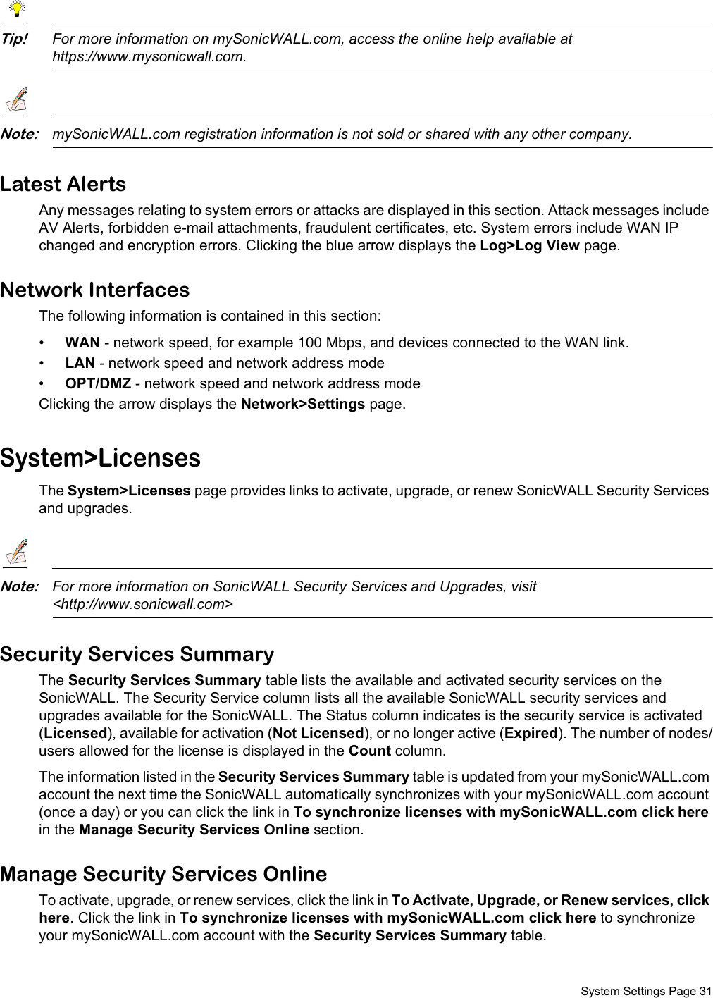  System Settings Page 31Tip!For more information on mySonicWALL.com, access the online help available at https://www.mysonicwall.com.Note:mySonicWALL.com registration information is not sold or shared with any other company.Latest AlertsAny messages relating to system errors or attacks are displayed in this section. Attack messages include AV Alerts, forbidden e-mail attachments, fraudulent certificates, etc. System errors include WAN IP changed and encryption errors. Clicking the blue arrow displays the Log&gt;Log View page. Network InterfacesThe following information is contained in this section:•WAN - network speed, for example 100 Mbps, and devices connected to the WAN link.•LAN - network speed and network address mode•OPT/DMZ - network speed and network address modeClicking the arrow displays the Network&gt;Settings page. System&gt;LicensesThe System&gt;Licenses page provides links to activate, upgrade, or renew SonicWALL Security Services and upgrades.Note:For more information on SonicWALL Security Services and Upgrades, visit &lt;http://www.sonicwall.com&gt;Security Services SummaryThe Security Services Summary table lists the available and activated security services on the SonicWALL. The Security Service column lists all the available SonicWALL security services and upgrades available for the SonicWALL. The Status column indicates is the security service is activated (Licensed), available for activation (Not Licensed), or no longer active (Expired). The number of nodes/users allowed for the license is displayed in the Count column.The information listed in the Security Services Summary table is updated from your mySonicWALL.com account the next time the SonicWALL automatically synchronizes with your mySonicWALL.com account (once a day) or you can click the link in To synchronize licenses with mySonicWALL.com click here in the Manage Security Services Online section.Manage Security Services OnlineTo activate, upgrade, or renew services, click the link in To Activate, Upgrade, or Renew services, click here. Click the link in To synchronize licenses with mySonicWALL.com click here to synchronize your mySonicWALL.com account with the Security Services Summary table.