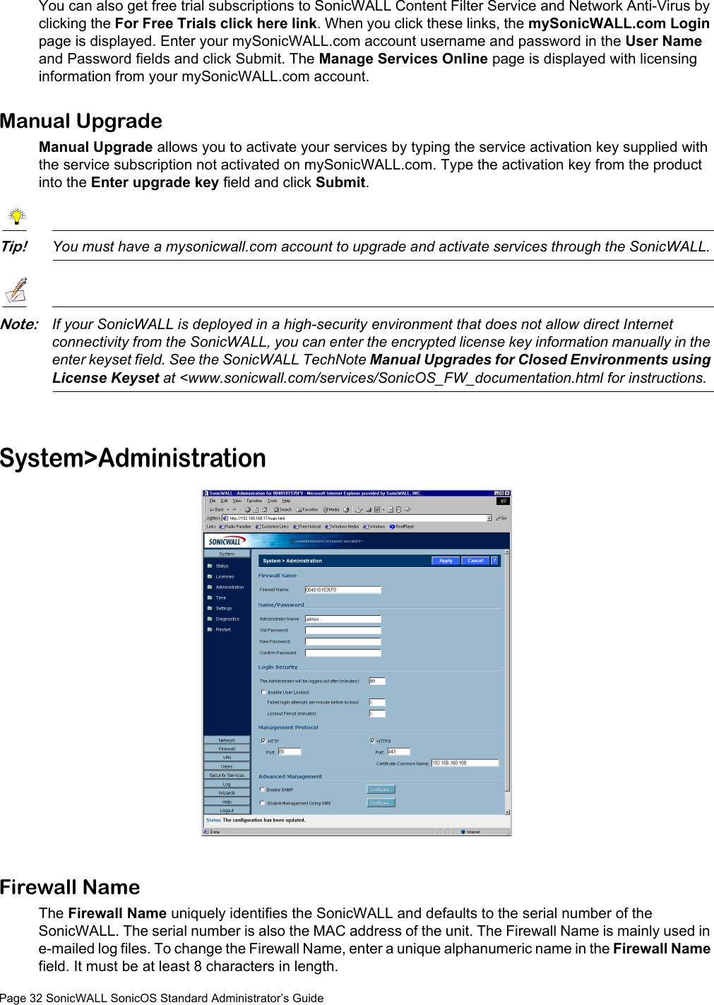 Page 32 SonicWALL SonicOS Standard Administrator’s GuideYou can also get free trial subscriptions to SonicWALL Content Filter Service and Network Anti-Virus by clicking the For Free Trials click here link. When you click these links, the mySonicWALL.com Login page is displayed. Enter your mySonicWALL.com account username and password in the User Name and Password fields and click Submit. The Manage Services Online page is displayed with licensing information from your mySonicWALL.com account.Manual UpgradeManual Upgrade allows you to activate your services by typing the service activation key supplied with the service subscription not activated on mySonicWALL.com. Type the activation key from the product into the Enter upgrade key field and click Submit. Tip!You must have a mysonicwall.com account to upgrade and activate services through the SonicWALL. Note:If your SonicWALL is deployed in a high-security environment that does not allow direct Internet connectivity from the SonicWALL, you can enter the encrypted license key information manually in the enter keyset field. See the SonicWALL TechNote Manual Upgrades for Closed Environments using License Keyset at &lt;www.sonicwall.com/services/SonicOS_FW_documentation.html for instructions.System&gt;AdministrationFirewall NameThe Firewall Name uniquely identifies the SonicWALL and defaults to the serial number of the SonicWALL. The serial number is also the MAC address of the unit. The Firewall Name is mainly used in e-mailed log files. To change the Firewall Name, enter a unique alphanumeric name in the Firewall Name field. It must be at least 8 characters in length.