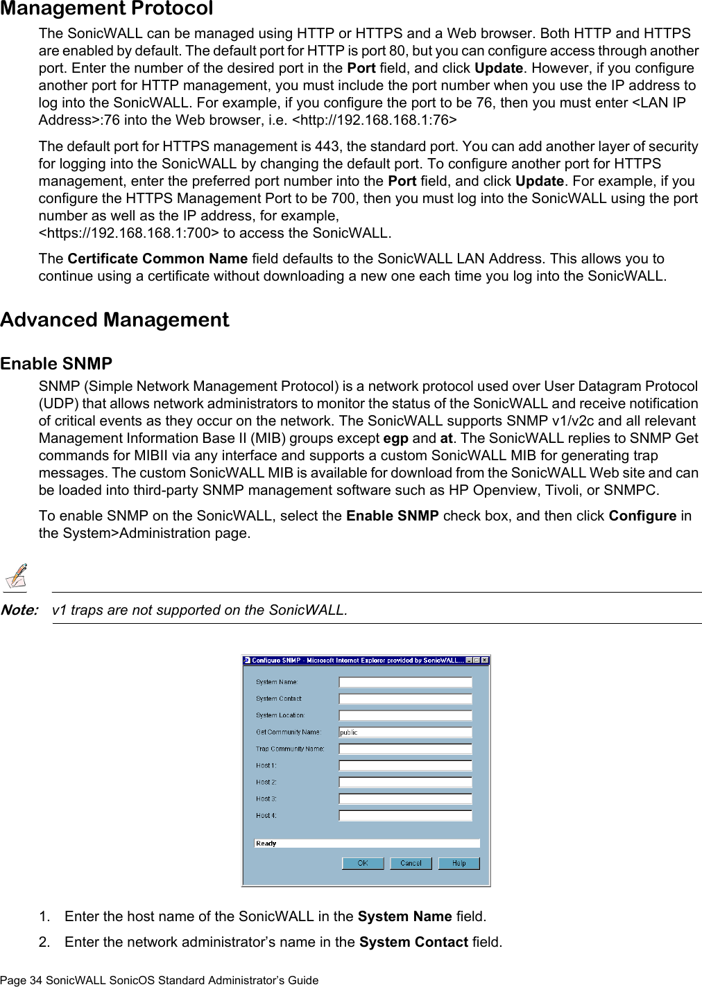 Page 34 SonicWALL SonicOS Standard Administrator’s GuideManagement ProtocolThe SonicWALL can be managed using HTTP or HTTPS and a Web browser. Both HTTP and HTTPS are enabled by default. The default port for HTTP is port 80, but you can configure access through another port. Enter the number of the desired port in the Port field, and click Update. However, if you configure another port for HTTP management, you must include the port number when you use the IP address to log into the SonicWALL. For example, if you configure the port to be 76, then you must enter &lt;LAN IP Address&gt;:76 into the Web browser, i.e. &lt;http://192.168.168.1:76&gt;The default port for HTTPS management is 443, the standard port. You can add another layer of security for logging into the SonicWALL by changing the default port. To configure another port for HTTPS management, enter the preferred port number into the Port field, and click Update. For example, if you configure the HTTPS Management Port to be 700, then you must log into the SonicWALL using the port number as well as the IP address, for example, &lt;https://192.168.168.1:700&gt; to access the SonicWALL. The Certificate Common Name field defaults to the SonicWALL LAN Address. This allows you to continue using a certificate without downloading a new one each time you log into the SonicWALL.Advanced ManagementEnable SNMPSNMP (Simple Network Management Protocol) is a network protocol used over User Datagram Protocol (UDP) that allows network administrators to monitor the status of the SonicWALL and receive notification of critical events as they occur on the network. The SonicWALL supports SNMP v1/v2c and all relevant Management Information Base II (MIB) groups except egp and at. The SonicWALL replies to SNMP Get commands for MIBII via any interface and supports a custom SonicWALL MIB for generating trap messages. The custom SonicWALL MIB is available for download from the SonicWALL Web site and can be loaded into third-party SNMP management software such as HP Openview, Tivoli, or SNMPC. To enable SNMP on the SonicWALL, select the Enable SNMP check box, and then click Configure in the System&gt;Administration page.Note:v1 traps are not supported on the SonicWALL.1. Enter the host name of the SonicWALL in the System Name field. 2. Enter the network administrator’s name in the System Contact field. 