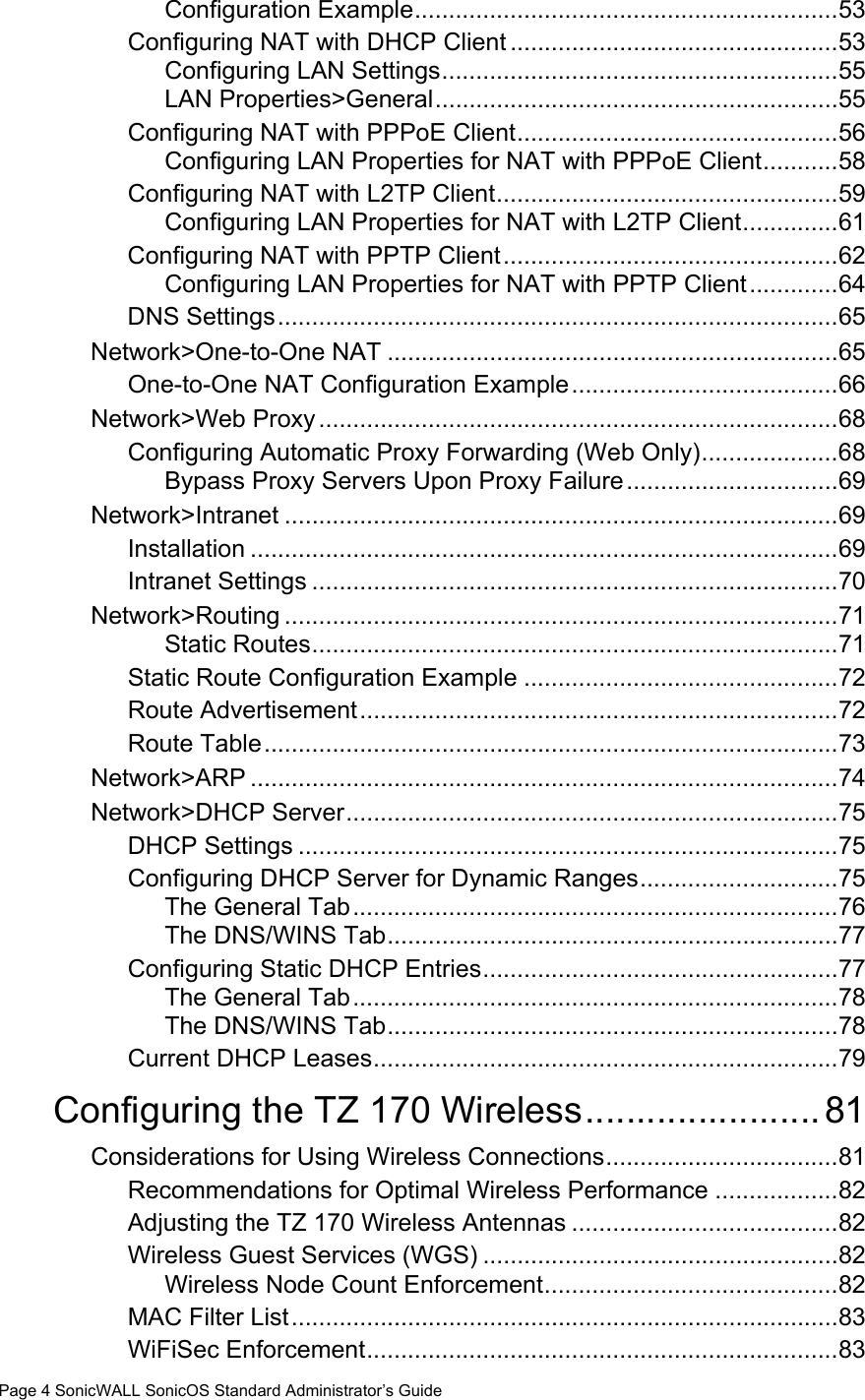 Page 4 SonicWALL SonicOS Standard Administrator’s GuideConfiguration Example..............................................................53Configuring NAT with DHCP Client ................................................53Configuring LAN Settings..........................................................55LAN Properties&gt;General...........................................................55Configuring NAT with PPPoE Client...............................................56Configuring LAN Properties for NAT with PPPoE Client...........58Configuring NAT with L2TP Client..................................................59Configuring LAN Properties for NAT with L2TP Client..............61Configuring NAT with PPTP Client.................................................62Configuring LAN Properties for NAT with PPTP Client.............64DNS Settings..................................................................................65Network&gt;One-to-One NAT ..................................................................65One-to-One NAT Configuration Example.......................................66Network&gt;Web Proxy............................................................................68Configuring Automatic Proxy Forwarding (Web Only)....................68Bypass Proxy Servers Upon Proxy Failure...............................69Network&gt;Intranet .................................................................................69Installation ......................................................................................69Intranet Settings .............................................................................70Network&gt;Routing .................................................................................71Static Routes.............................................................................71Static Route Configuration Example ..............................................72Route Advertisement......................................................................72Route Table....................................................................................73Network&gt;ARP ......................................................................................74Network&gt;DHCP Server........................................................................75DHCP Settings ...............................................................................75Configuring DHCP Server for Dynamic Ranges.............................75The General Tab.......................................................................76The DNS/WINS Tab..................................................................77Configuring Static DHCP Entries....................................................77The General Tab.......................................................................78The DNS/WINS Tab..................................................................78Current DHCP Leases....................................................................79Configuring the TZ 170 Wireless.......................81Considerations for Using Wireless Connections..................................81Recommendations for Optimal Wireless Performance ..................82Adjusting the TZ 170 Wireless Antennas .......................................82Wireless Guest Services (WGS) ....................................................82Wireless Node Count Enforcement...........................................82MAC Filter List................................................................................83WiFiSec Enforcement.....................................................................83