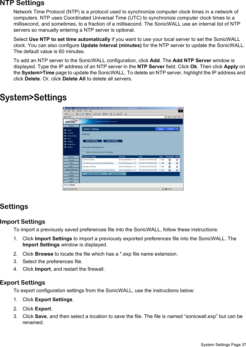  System Settings Page 37NTP SettingsNetwork Time Protocol (NTP) is a protocol used to synchronize computer clock times in a network of computers. NTP uses Coordinated Universal Time (UTC) to synchronize computer clock times to a millisecond, and sometimes, to a fraction of a millisecond. The SonicWALL use an internal list of NTP servers so manually entering a NTP server is optional. Select Use NTP to set time automatically if you want to use your local server to set the SonicWALL clock. You can also configure Update Interval (minutes) for the NTP server to update the SonicWALL. The default value is 60 minutes. To add an NTP server to the SonicWALL configuration, click Add. The Add NTP Server window is displayed. Type the IP address of an NTP server in the NTP Server field. Click Ok. Then click Apply on the System&gt;Time page to update the SonicWALL. To delete an NTP server, highlight the IP address and click Delete. Or, click Delete All to delete all servers.System&gt;SettingsSettingsImport Settings To import a previously saved preferences file into the SonicWALL, follow these instructions:1. Click Import Settings to import a previously exported preferences file into the SonicWALL. The Import Settings window is displayed. 2. Click Browse to locate the file which has a *.exp file name extension. 3. Select the preferences file.4. Click Import, and restart the firewall.Export Settings To export configuration settings from the SonicWALL, use the instructions below:1. Click Export Settings.2. Click Export. 3. Click Save, and then select a location to save the file. The file is named “sonicwall.exp” but can be renamed. 