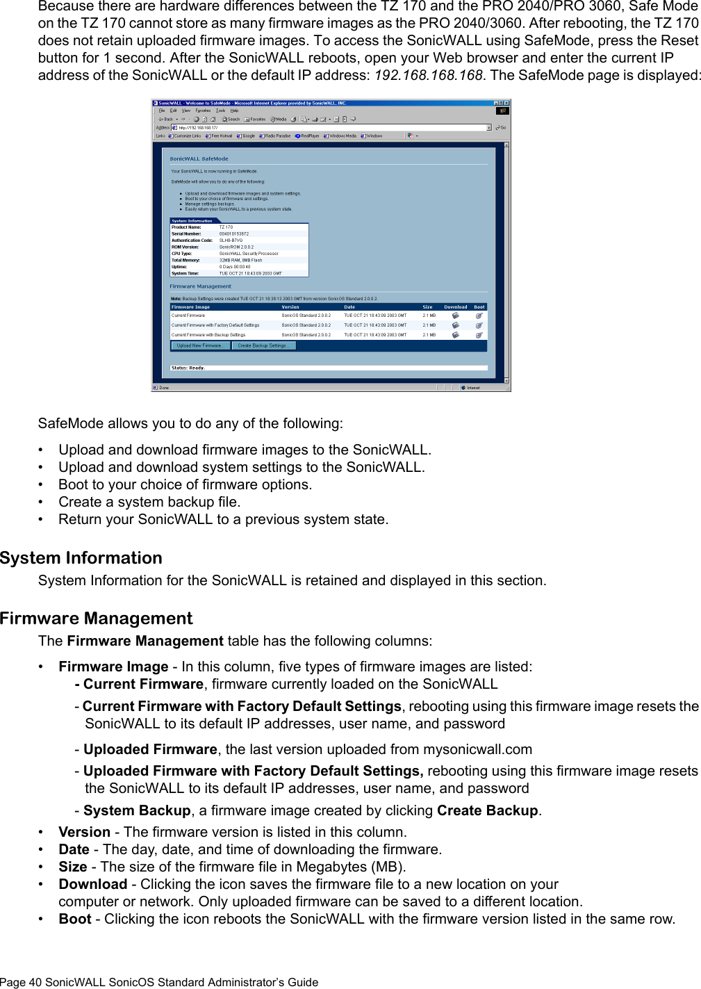 Page 40 SonicWALL SonicOS Standard Administrator’s GuideBecause there are hardware differences between the TZ 170 and the PRO 2040/PRO 3060, Safe Mode on the TZ 170 cannot store as many firmware images as the PRO 2040/3060. After rebooting, the TZ 170 does not retain uploaded firmware images. To access the SonicWALL using SafeMode, press the Reset button for 1 second. After the SonicWALL reboots, open your Web browser and enter the current IP address of the SonicWALL or the default IP address: 192.168.168.168. The SafeMode page is displayed:SafeMode allows you to do any of the following:• Upload and download firmware images to the SonicWALL.• Upload and download system settings to the SonicWALL.• Boot to your choice of firmware options.• Create a system backup file.• Return your SonicWALL to a previous system state. System Information System Information for the SonicWALL is retained and displayed in this section. Firmware ManagementThe Firmware Management table has the following columns:•Firmware Image - In this column, five types of firmware images are listed: - Current Firmware, firmware currently loaded on the SonicWALL- Current Firmware with Factory Default Settings, rebooting using this firmware image resets the SonicWALL to its default IP addresses, user name, and password- Uploaded Firmware, the last version uploaded from mysonicwall.com - Uploaded Firmware with Factory Default Settings, rebooting using this firmware image resets the SonicWALL to its default IP addresses, user name, and password- System Backup, a firmware image created by clicking Create Backup. •Version - The firmware version is listed in this column. •Date - The day, date, and time of downloading the firmware. •Size - The size of the firmware file in Megabytes (MB). •Download - Clicking the icon saves the firmware file to a new location on your computer or network. Only uploaded firmware can be saved to a different location. •Boot - Clicking the icon reboots the SonicWALL with the firmware version listed in the same row.