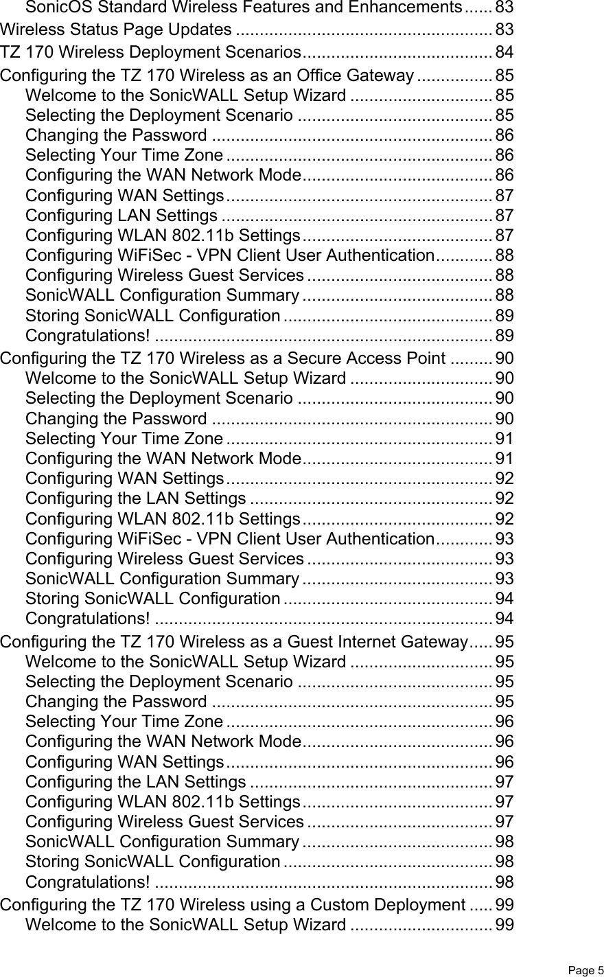   Page 5SonicOS Standard Wireless Features and Enhancements...... 83Wireless Status Page Updates ...................................................... 83TZ 170 Wireless Deployment Scenarios........................................ 84Configuring the TZ 170 Wireless as an Office Gateway ................ 85Welcome to the SonicWALL Setup Wizard .............................. 85Selecting the Deployment Scenario ......................................... 85Changing the Password ........................................................... 86Selecting Your Time Zone ........................................................ 86Configuring the WAN Network Mode........................................ 86Configuring WAN Settings........................................................ 87Configuring LAN Settings ......................................................... 87Configuring WLAN 802.11b Settings........................................ 87Configuring WiFiSec - VPN Client User Authentication............ 88Configuring Wireless Guest Services ....................................... 88SonicWALL Configuration Summary ........................................ 88Storing SonicWALL Configuration ............................................ 89Congratulations! ....................................................................... 89Configuring the TZ 170 Wireless as a Secure Access Point ......... 90Welcome to the SonicWALL Setup Wizard .............................. 90Selecting the Deployment Scenario ......................................... 90Changing the Password ........................................................... 90Selecting Your Time Zone ........................................................ 91Configuring the WAN Network Mode........................................ 91Configuring WAN Settings........................................................ 92Configuring the LAN Settings ................................................... 92Configuring WLAN 802.11b Settings........................................ 92Configuring WiFiSec - VPN Client User Authentication............ 93Configuring Wireless Guest Services ....................................... 93SonicWALL Configuration Summary ........................................ 93Storing SonicWALL Configuration ............................................ 94Congratulations! ....................................................................... 94Configuring the TZ 170 Wireless as a Guest Internet Gateway..... 95Welcome to the SonicWALL Setup Wizard .............................. 95Selecting the Deployment Scenario ......................................... 95Changing the Password ........................................................... 95Selecting Your Time Zone ........................................................ 96Configuring the WAN Network Mode........................................ 96Configuring WAN Settings........................................................ 96Configuring the LAN Settings ................................................... 97Configuring WLAN 802.11b Settings........................................ 97Configuring Wireless Guest Services ....................................... 97SonicWALL Configuration Summary ........................................ 98Storing SonicWALL Configuration ............................................ 98Congratulations! ....................................................................... 98Configuring the TZ 170 Wireless using a Custom Deployment ..... 99Welcome to the SonicWALL Setup Wizard .............................. 99