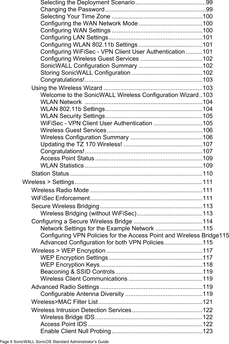 Page 6 SonicWALL SonicOS Standard Administrator’s GuideSelecting the Deployment Scenario..........................................99Changing the Password............................................................99Selecting Your Time Zone ......................................................100Configuring the WAN Network Mode ......................................100Configuring WAN Settings ......................................................100Configuring LAN Settings........................................................101Configuring WLAN 802.11b Settings ......................................101Configuring WiFiSec - VPN Client User Authentication ..........101Configuring Wireless Guest Services .....................................102SonicWALL Configuration Summary ......................................102Storing SonicWALL Configuration ..........................................102Congratulations!......................................................................103Using the Wireless Wizard ...........................................................103Welcome to the SonicWALL Wireless Configuration Wizard..103WLAN Network  ......................................................................104WLAN 802.11b Settings..........................................................104WLAN Security Settings..........................................................105WiFiSec - VPN Client User Authentication .............................105Wireless Guest Services.........................................................106Wireless Configuration Summary ...........................................106Updating the TZ 170 Wireless! ...............................................107Congratulations!......................................................................107Access Point Status ................................................................109WLAN Statistics ......................................................................109Station Status ...............................................................................110Wireless &gt; Settings............................................................................111Wireless Radio Mode ...................................................................111WiFiSec Enforcement...................................................................111Secure Wireless Bridging .............................................................113Wireless Bridging (without WiFiSec).......................................113Configuring a Secure Wireless Bridge .........................................114Network Settings for the Example Network ............................115Configuring VPN Policies for the Access Point and Wireless Bridge115Advanced Configuration for both VPN Policies.......................115Wireless &gt; WEP Encryption .........................................................117WEP Encryption Settings........................................................117WEP Encryption Keys.............................................................118Beaconing &amp; SSID Controls....................................................119Wireless Client Communications ............................................119Advanced Radio Settings .............................................................119Configurable Antenna Diversity ..............................................119Wireless&gt;MAC Filter List ..............................................................121Wireless Intrusion Detection Services..........................................122Wireless Bridge IDS................................................................122Access Point IDS ....................................................................122Enable Client Null Probing ......................................................123