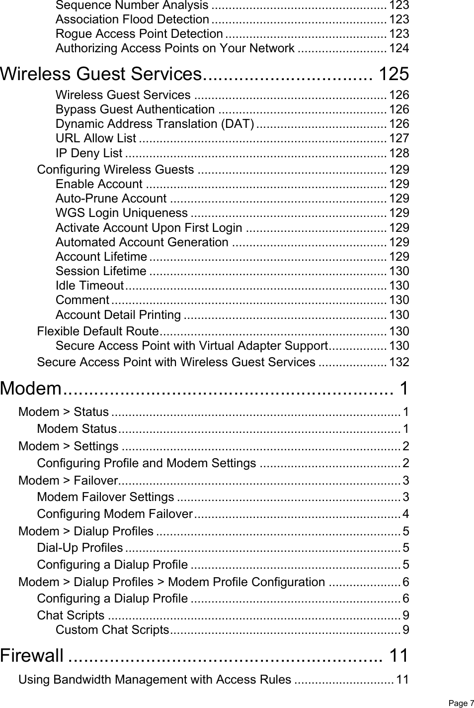   Page 7Sequence Number Analysis ................................................... 123Association Flood Detection ................................................... 123Rogue Access Point Detection ............................................... 123Authorizing Access Points on Your Network .......................... 124Wireless Guest Services................................. 125Wireless Guest Services ........................................................ 126Bypass Guest Authentication ................................................. 126Dynamic Address Translation (DAT) ...................................... 126URL Allow List ........................................................................ 127IP Deny List ............................................................................ 128Configuring Wireless Guests ....................................................... 129Enable Account ...................................................................... 129Auto-Prune Account ............................................................... 129WGS Login Uniqueness ......................................................... 129Activate Account Upon First Login ......................................... 129Automated Account Generation ............................................. 129Account Lifetime ..................................................................... 129Session Lifetime ..................................................................... 130Idle Timeout............................................................................ 130Comment ................................................................................ 130Account Detail Printing ........................................................... 130Flexible Default Route.................................................................. 130Secure Access Point with Virtual Adapter Support................. 130Secure Access Point with Wireless Guest Services .................... 132Modem................................................................ 1Modem &gt; Status .................................................................................... 1Modem Status.................................................................................. 1Modem &gt; Settings ................................................................................. 2Configuring Profile and Modem Settings ......................................... 2Modem &gt; Failover.................................................................................. 3Modem Failover Settings ................................................................. 3Configuring Modem Failover............................................................ 4Modem &gt; Dialup Profiles ....................................................................... 5Dial-Up Profiles ................................................................................ 5Configuring a Dialup Profile ............................................................. 5Modem &gt; Dialup Profiles &gt; Modem Profile Configuration ..................... 6Configuring a Dialup Profile ............................................................. 6Chat Scripts ..................................................................................... 9Custom Chat Scripts................................................................... 9Firewall ............................................................. 11Using Bandwidth Management with Access Rules ............................. 11