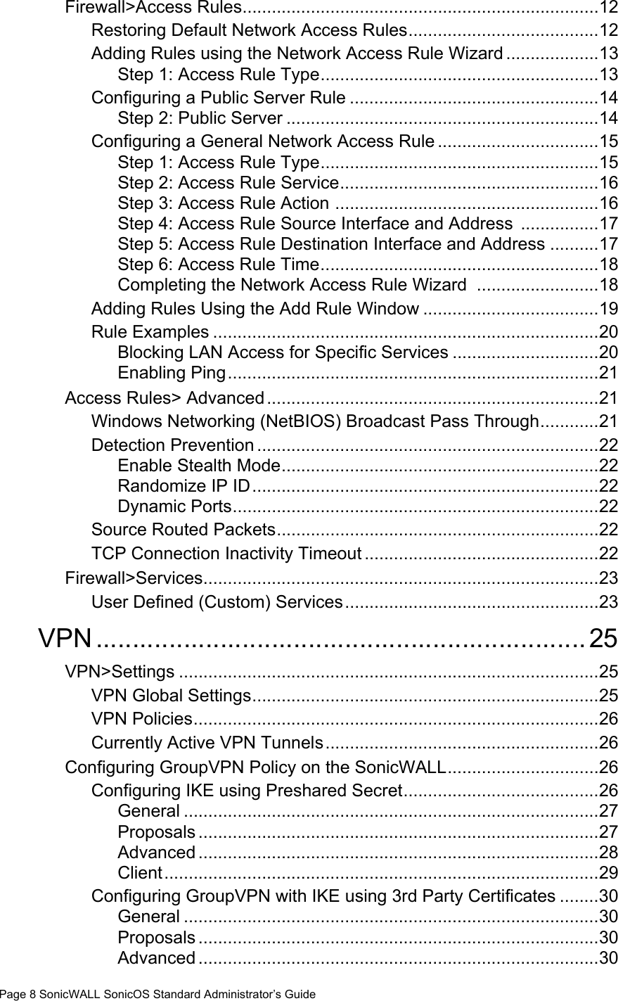 Page 8 SonicWALL SonicOS Standard Administrator’s GuideFirewall&gt;Access Rules.........................................................................12Restoring Default Network Access Rules.......................................12Adding Rules using the Network Access Rule Wizard ...................13Step 1: Access Rule Type.........................................................13Configuring a Public Server Rule ...................................................14Step 2: Public Server ................................................................14Configuring a General Network Access Rule .................................15Step 1: Access Rule Type.........................................................15Step 2: Access Rule Service.....................................................16Step 3: Access Rule Action ......................................................16Step 4: Access Rule Source Interface and Address  ................17Step 5: Access Rule Destination Interface and Address ..........17Step 6: Access Rule Time.........................................................18Completing the Network Access Rule Wizard  .........................18Adding Rules Using the Add Rule Window ....................................19Rule Examples ...............................................................................20Blocking LAN Access for Specific Services ..............................20Enabling Ping............................................................................21Access Rules&gt; Advanced....................................................................21Windows Networking (NetBIOS) Broadcast Pass Through............21Detection Prevention ......................................................................22Enable Stealth Mode.................................................................22Randomize IP ID.......................................................................22Dynamic Ports...........................................................................22Source Routed Packets..................................................................22TCP Connection Inactivity Timeout ................................................22Firewall&gt;Services.................................................................................23User Defined (Custom) Services....................................................23VPN................................................................... 25VPN&gt;Settings ......................................................................................25VPN Global Settings.......................................................................25VPN Policies...................................................................................26Currently Active VPN Tunnels........................................................26Configuring GroupVPN Policy on the SonicWALL...............................26Configuring IKE using Preshared Secret........................................26General .....................................................................................27Proposals ..................................................................................27Advanced ..................................................................................28Client.........................................................................................29Configuring GroupVPN with IKE using 3rd Party Certificates ........30General .....................................................................................30Proposals ..................................................................................30Advanced ..................................................................................30