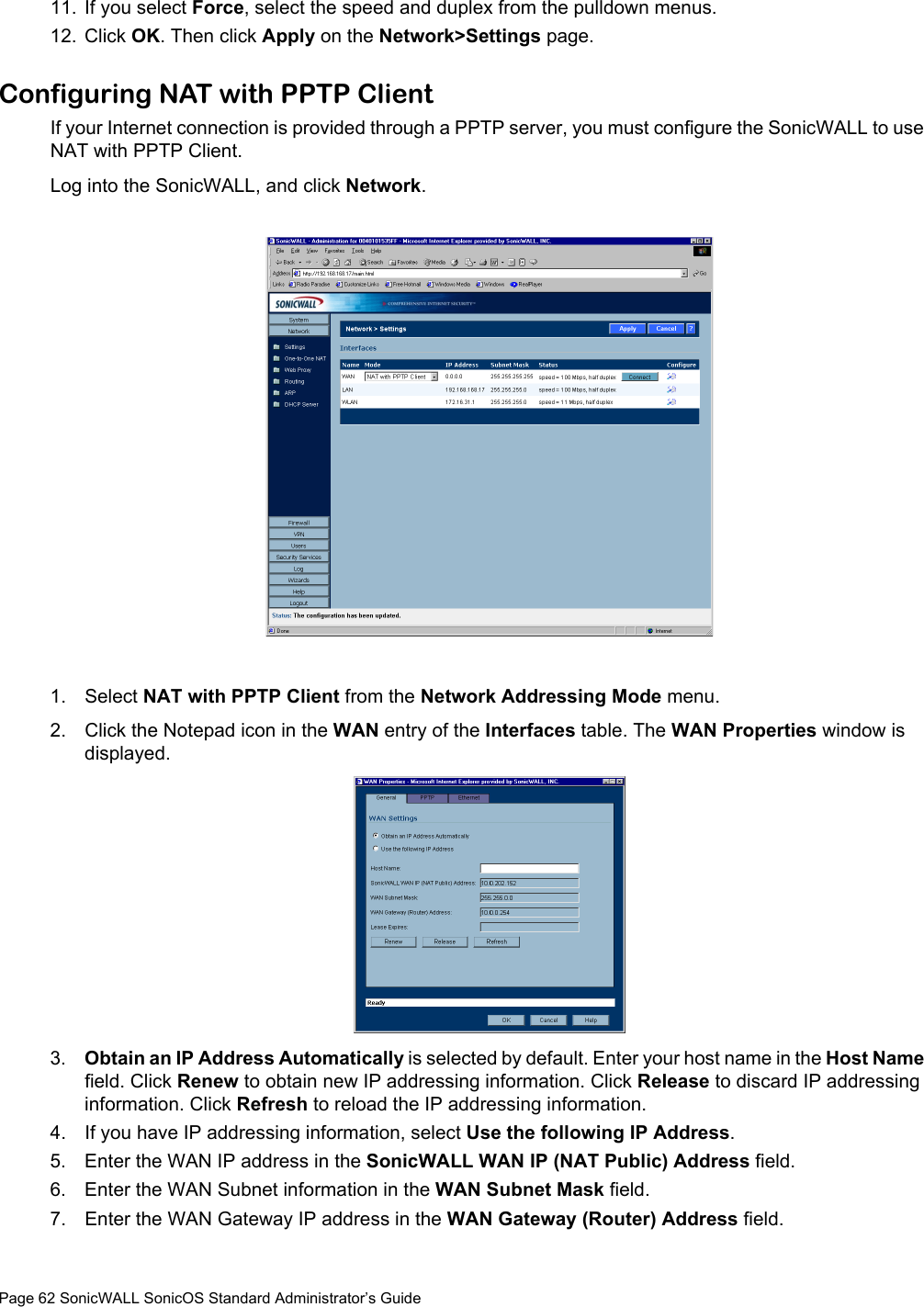 Page 62 SonicWALL SonicOS Standard Administrator’s Guide11. If you select Force, select the speed and duplex from the pulldown menus. 12. Click OK. Then click Apply on the Network&gt;Settings page. Configuring NAT with PPTP Client If your Internet connection is provided through a PPTP server, you must configure the SonicWALL to use NAT with PPTP Client. Log into the SonicWALL, and click Network. 1. Select NAT with PPTP Client from the Network Addressing Mode menu.2. Click the Notepad icon in the WAN entry of the Interfaces table. The WAN Properties window is displayed. 3. Obtain an IP Address Automatically is selected by default. Enter your host name in the Host Name field. Click Renew to obtain new IP addressing information. Click Release to discard IP addressing information. Click Refresh to reload the IP addressing information. 4. If you have IP addressing information, select Use the following IP Address. 5. Enter the WAN IP address in the SonicWALL WAN IP (NAT Public) Address field. 6. Enter the WAN Subnet information in the WAN Subnet Mask field. 7. Enter the WAN Gateway IP address in the WAN Gateway (Router) Address field. 