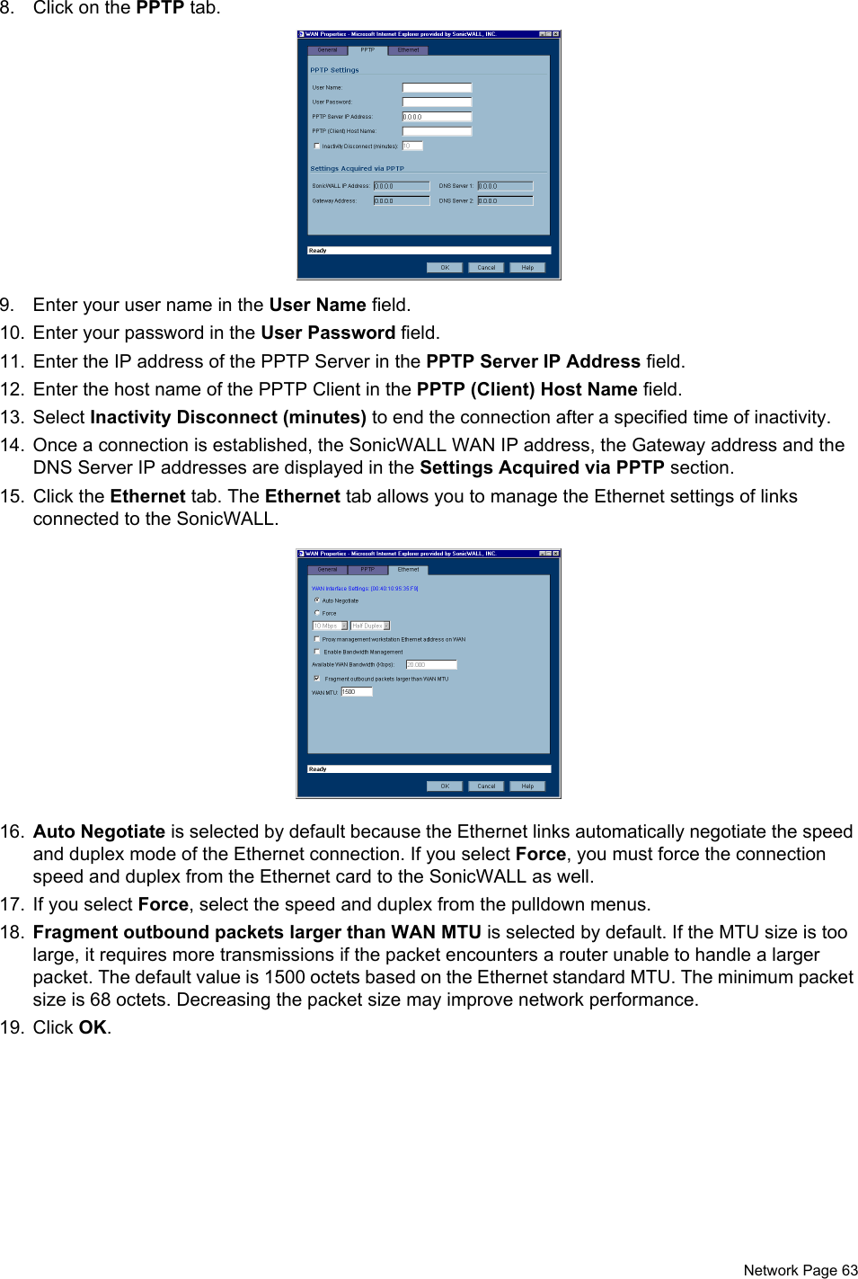  Network Page 638. Click on the PPTP tab.9. Enter your user name in the User Name field.10. Enter your password in the User Password field. 11. Enter the IP address of the PPTP Server in the PPTP Server IP Address field. 12. Enter the host name of the PPTP Client in the PPTP (Client) Host Name field. 13. Select Inactivity Disconnect (minutes) to end the connection after a specified time of inactivity. 14. Once a connection is established, the SonicWALL WAN IP address, the Gateway address and the DNS Server IP addresses are displayed in the Settings Acquired via PPTP section. 15. Click the Ethernet tab. The Ethernet tab allows you to manage the Ethernet settings of links connected to the SonicWALL. 16. Auto Negotiate is selected by default because the Ethernet links automatically negotiate the speed and duplex mode of the Ethernet connection. If you select Force, you must force the connection speed and duplex from the Ethernet card to the SonicWALL as well.17. If you select Force, select the speed and duplex from the pulldown menus. 18. Fragment outbound packets larger than WAN MTU is selected by default. If the MTU size is too large, it requires more transmissions if the packet encounters a router unable to handle a larger packet. The default value is 1500 octets based on the Ethernet standard MTU. The minimum packet size is 68 octets. Decreasing the packet size may improve network performance. 19. Click OK. 