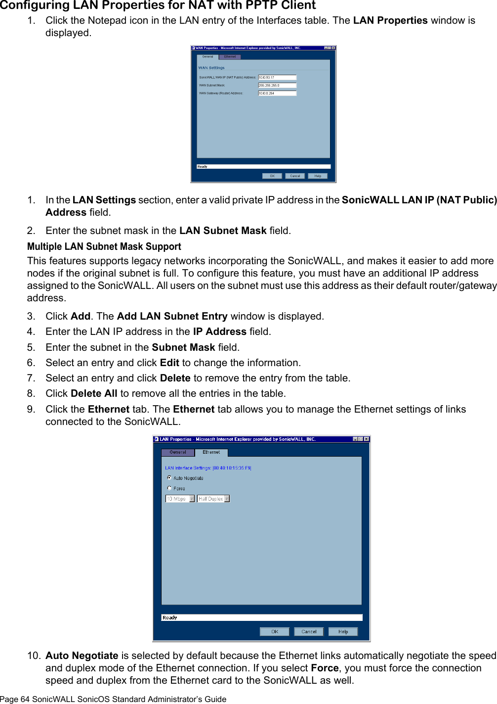 Page 64 SonicWALL SonicOS Standard Administrator’s GuideConfiguring LAN Properties for NAT with PPTP Client1. Click the Notepad icon in the LAN entry of the Interfaces table. The LAN Properties window is displayed.1. In the LAN Settings section, enter a valid private IP address in the SonicWALL LAN IP (NAT Public) Address field. 2. Enter the subnet mask in the LAN Subnet Mask field. Multiple LAN Subnet Mask SupportThis features supports legacy networks incorporating the SonicWALL, and makes it easier to add more nodes if the original subnet is full. To configure this feature, you must have an additional IP address assigned to the SonicWALL. All users on the subnet must use this address as their default router/gateway address. 3. Click Add. The Add LAN Subnet Entry window is displayed. 4. Enter the LAN IP address in the IP Address field. 5. Enter the subnet in the Subnet Mask field. 6. Select an entry and click Edit to change the information.7. Select an entry and click Delete to remove the entry from the table. 8. Click Delete All to remove all the entries in the table.9. Click the Ethernet tab. The Ethernet tab allows you to manage the Ethernet settings of links connected to the SonicWALL. 10. Auto Negotiate is selected by default because the Ethernet links automatically negotiate the speed and duplex mode of the Ethernet connection. If you select Force, you must force the connection speed and duplex from the Ethernet card to the SonicWALL as well. 