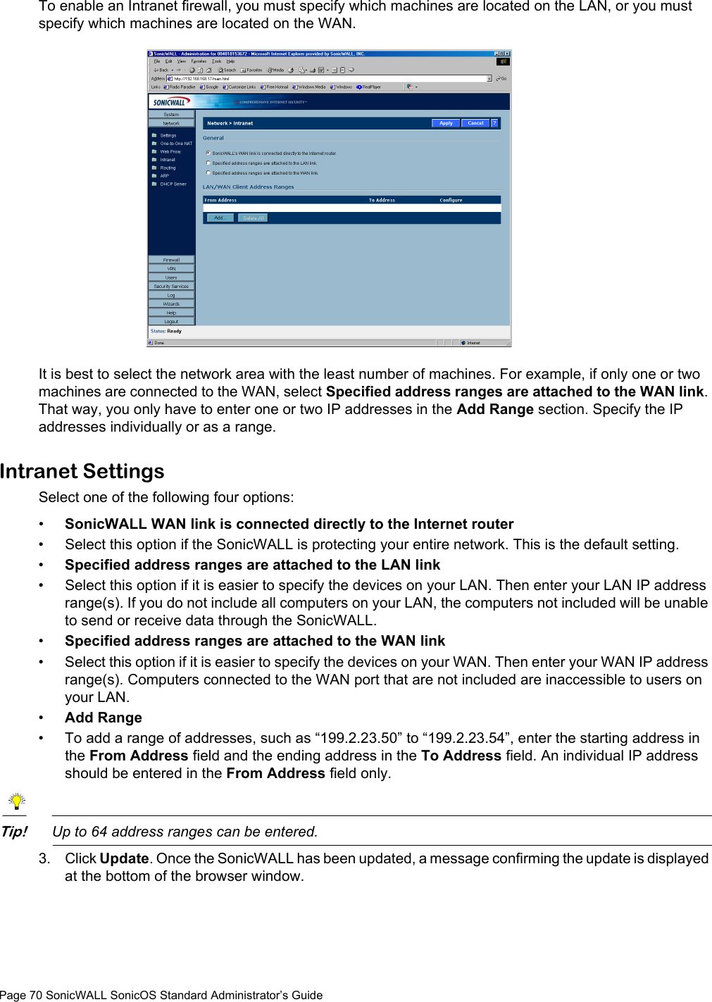 Page 70 SonicWALL SonicOS Standard Administrator’s GuideTo enable an Intranet firewall, you must specify which machines are located on the LAN, or you must specify which machines are located on the WAN.It is best to select the network area with the least number of machines. For example, if only one or two machines are connected to the WAN, select Specified address ranges are attached to the WAN link. That way, you only have to enter one or two IP addresses in the Add Range section. Specify the IP addresses individually or as a range. Intranet SettingsSelect one of the following four options: •SonicWALL WAN link is connected directly to the Internet router • Select this option if the SonicWALL is protecting your entire network. This is the default setting.•Specified address ranges are attached to the LAN link • Select this option if it is easier to specify the devices on your LAN. Then enter your LAN IP address range(s). If you do not include all computers on your LAN, the computers not included will be unable to send or receive data through the SonicWALL.•Specified address ranges are attached to the WAN link • Select this option if it is easier to specify the devices on your WAN. Then enter your WAN IP address range(s). Computers connected to the WAN port that are not included are inaccessible to users on your LAN.•Add Range • To add a range of addresses, such as “199.2.23.50” to “199.2.23.54”, enter the starting address in the From Address field and the ending address in the To Address field. An individual IP address should be entered in the From Address field only. Tip!Up to 64 address ranges can be entered.3. Click Update. Once the SonicWALL has been updated, a message confirming the update is displayed at the bottom of the browser window.