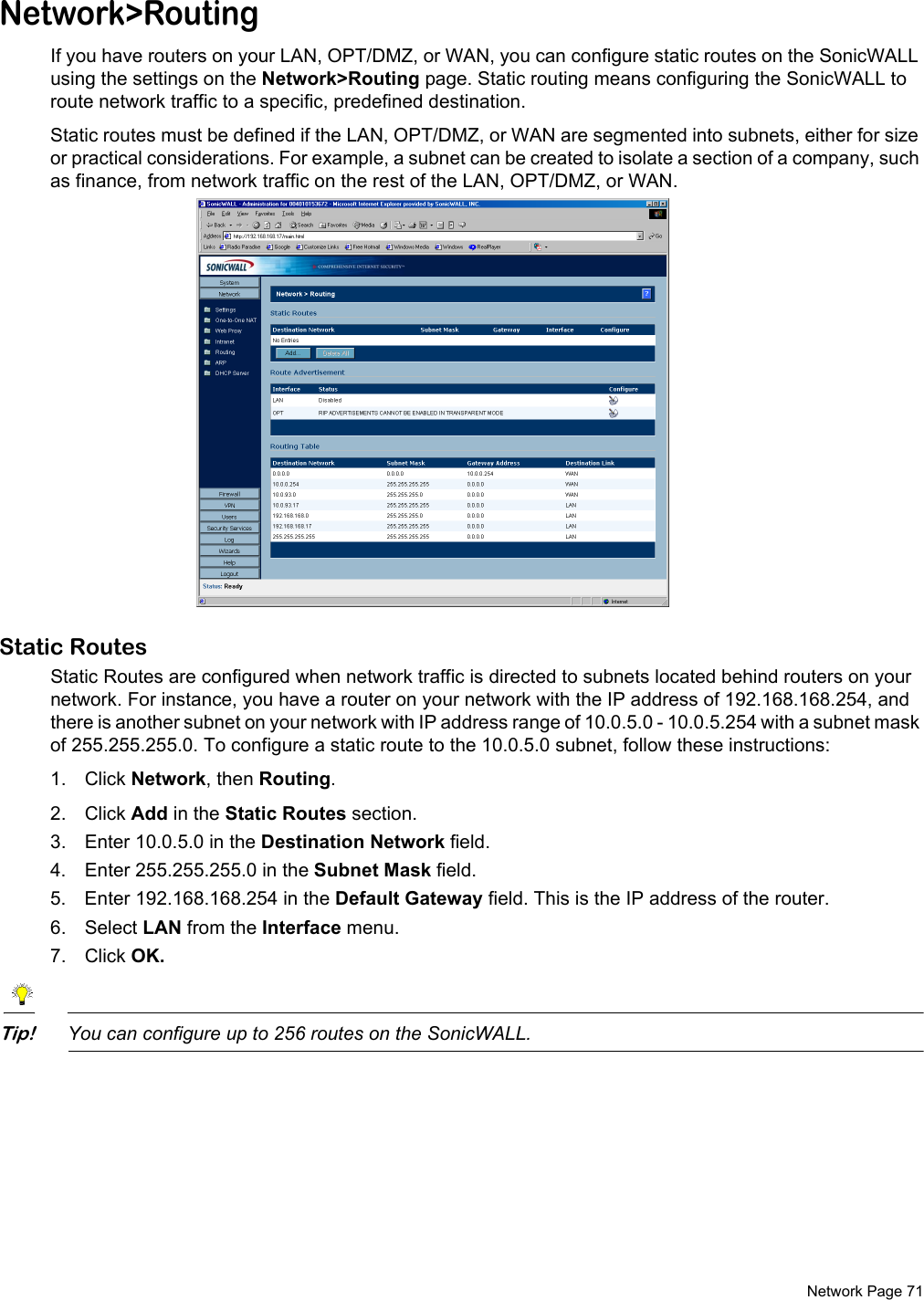  Network Page 71Network&gt;RoutingIf you have routers on your LAN, OPT/DMZ, or WAN, you can configure static routes on the SonicWALL using the settings on the Network&gt;Routing page. Static routing means configuring the SonicWALL to route network traffic to a specific, predefined destination. Static routes must be defined if the LAN, OPT/DMZ, or WAN are segmented into subnets, either for size or practical considerations. For example, a subnet can be created to isolate a section of a company, such as finance, from network traffic on the rest of the LAN, OPT/DMZ, or WAN. Static RoutesStatic Routes are configured when network traffic is directed to subnets located behind routers on your network. For instance, you have a router on your network with the IP address of 192.168.168.254, and there is another subnet on your network with IP address range of 10.0.5.0 - 10.0.5.254 with a subnet mask of 255.255.255.0. To configure a static route to the 10.0.5.0 subnet, follow these instructions:1. Click Network, then Routing. 2. Click Add in the Static Routes section. 3. Enter 10.0.5.0 in the Destination Network field. 4. Enter 255.255.255.0 in the Subnet Mask field. 5. Enter 192.168.168.254 in the Default Gateway field. This is the IP address of the router.6. Select LAN from the Interface menu. 7. Click OK.Tip!You can configure up to 256 routes on the SonicWALL.