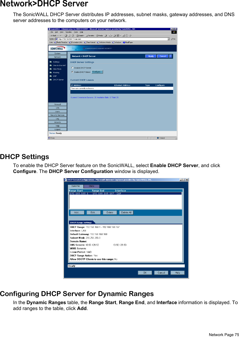  Network Page 75Network&gt;DHCP ServerThe SonicWALL DHCP Server distributes IP addresses, subnet masks, gateway addresses, and DNS server addresses to the computers on your network. DHCP SettingsTo enable the DHCP Server feature on the SonicWALL, select Enable DHCP Server, and click Configure. The DHCP Server Configuration window is displayed. Configuring DHCP Server for Dynamic RangesIn the Dynamic Ranges table, the Range Start, Range End, and Interface information is displayed. To add ranges to the table, click Add. 