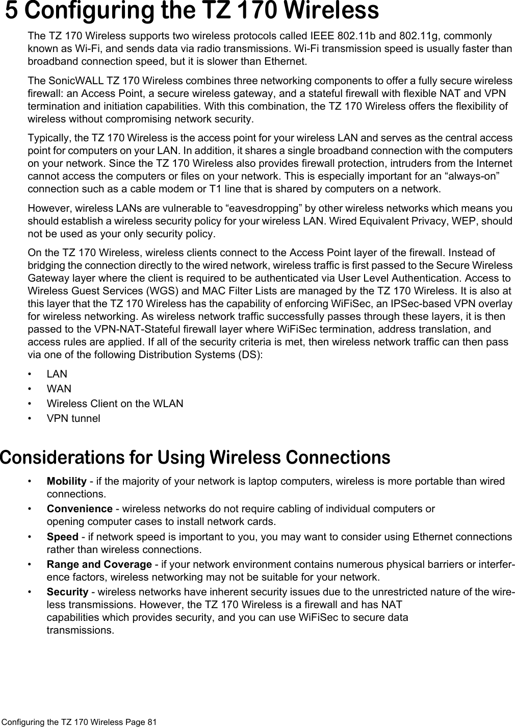  Configuring the TZ 170 Wireless Page 81  5 Configuring the TZ 170 WirelessThe TZ 170 Wireless supports two wireless protocols called IEEE 802.11b and 802.11g, commonly known as Wi-Fi, and sends data via radio transmissions. Wi-Fi transmission speed is usually faster than broadband connection speed, but it is slower than Ethernet.The SonicWALL TZ 170 Wireless combines three networking components to offer a fully secure wireless firewall: an Access Point, a secure wireless gateway, and a stateful firewall with flexible NAT and VPN termination and initiation capabilities. With this combination, the TZ 170 Wireless offers the flexibility of wireless without compromising network security. Typically, the TZ 170 Wireless is the access point for your wireless LAN and serves as the central access point for computers on your LAN. In addition, it shares a single broadband connection with the computers on your network. Since the TZ 170 Wireless also provides firewall protection, intruders from the Internet cannot access the computers or files on your network. This is especially important for an “always-on” connection such as a cable modem or T1 line that is shared by computers on a network.However, wireless LANs are vulnerable to “eavesdropping” by other wireless networks which means you should establish a wireless security policy for your wireless LAN. Wired Equivalent Privacy, WEP, should not be used as your only security policy. On the TZ 170 Wireless, wireless clients connect to the Access Point layer of the firewall. Instead of bridging the connection directly to the wired network, wireless traffic is first passed to the Secure Wireless Gateway layer where the client is required to be authenticated via User Level Authentication. Access to Wireless Guest Services (WGS) and MAC Filter Lists are managed by the TZ 170 Wireless. It is also at this layer that the TZ 170 Wireless has the capability of enforcing WiFiSec, an IPSec-based VPN overlay for wireless networking. As wireless network traffic successfully passes through these layers, it is then passed to the VPN-NAT-Stateful firewall layer where WiFiSec termination, address translation, and access rules are applied. If all of the security criteria is met, then wireless network traffic can then pass via one of the following Distribution Systems (DS):•LAN•WAN• Wireless Client on the WLAN• VPN tunnelConsiderations for Using Wireless Connections•Mobility - if the majority of your network is laptop computers, wireless is more portable than wired connections.•Convenience - wireless networks do not require cabling of individual computers or opening computer cases to install network cards.•Speed - if network speed is important to you, you may want to consider using Ethernet connections rather than wireless connections. •Range and Coverage - if your network environment contains numerous physical barriers or interfer-ence factors, wireless networking may not be suitable for your network.•Security - wireless networks have inherent security issues due to the unrestricted nature of the wire-less transmissions. However, the TZ 170 Wireless is a firewall and has NAT capabilities which provides security, and you can use WiFiSec to secure data transmissions.