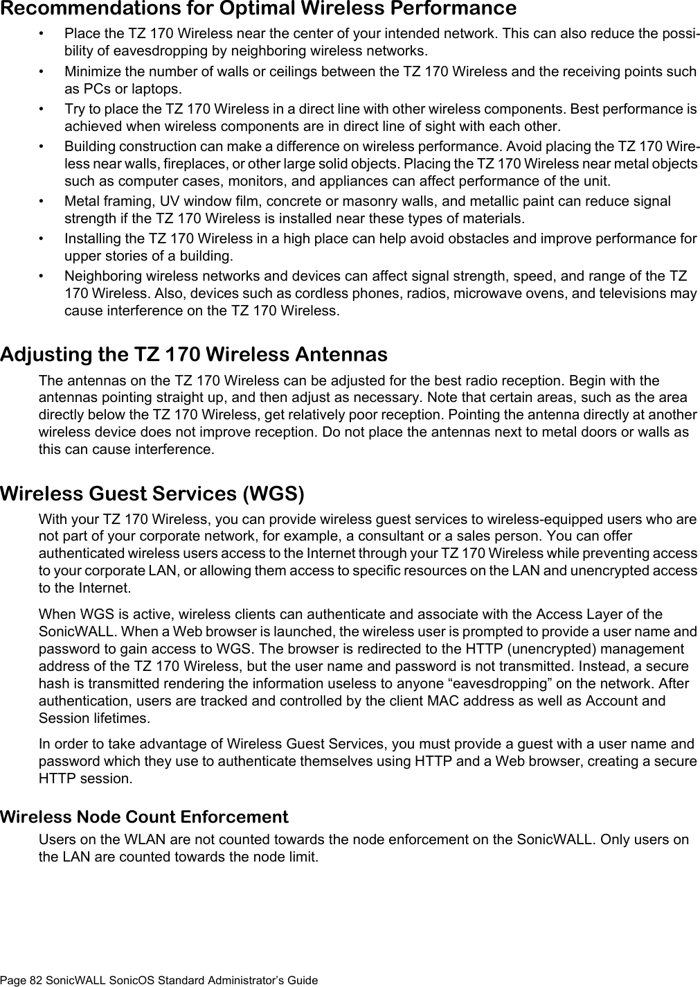 Page 82 SonicWALL SonicOS Standard Administrator’s GuideRecommendations for Optimal Wireless Performance• Place the TZ 170 Wireless near the center of your intended network. This can also reduce the possi-bility of eavesdropping by neighboring wireless networks. • Minimize the number of walls or ceilings between the TZ 170 Wireless and the receiving points such as PCs or laptops. • Try to place the TZ 170 Wireless in a direct line with other wireless components. Best performance is achieved when wireless components are in direct line of sight with each other. • Building construction can make a difference on wireless performance. Avoid placing the TZ 170 Wire-less near walls, fireplaces, or other large solid objects. Placing the TZ 170 Wireless near metal objects such as computer cases, monitors, and appliances can affect performance of the unit. • Metal framing, UV window film, concrete or masonry walls, and metallic paint can reduce signal strength if the TZ 170 Wireless is installed near these types of materials. • Installing the TZ 170 Wireless in a high place can help avoid obstacles and improve performance for upper stories of a building. • Neighboring wireless networks and devices can affect signal strength, speed, and range of the TZ 170 Wireless. Also, devices such as cordless phones, radios, microwave ovens, and televisions may cause interference on the TZ 170 Wireless. Adjusting the TZ 170 Wireless AntennasThe antennas on the TZ 170 Wireless can be adjusted for the best radio reception. Begin with the antennas pointing straight up, and then adjust as necessary. Note that certain areas, such as the area directly below the TZ 170 Wireless, get relatively poor reception. Pointing the antenna directly at another wireless device does not improve reception. Do not place the antennas next to metal doors or walls as this can cause interference. Wireless Guest Services (WGS)With your TZ 170 Wireless, you can provide wireless guest services to wireless-equipped users who are not part of your corporate network, for example, a consultant or a sales person. You can offer authenticated wireless users access to the Internet through your TZ 170 Wireless while preventing access to your corporate LAN, or allowing them access to specific resources on the LAN and unencrypted access to the Internet. When WGS is active, wireless clients can authenticate and associate with the Access Layer of the SonicWALL. When a Web browser is launched, the wireless user is prompted to provide a user name and password to gain access to WGS. The browser is redirected to the HTTP (unencrypted) management address of the TZ 170 Wireless, but the user name and password is not transmitted. Instead, a secure hash is transmitted rendering the information useless to anyone “eavesdropping” on the network. After authentication, users are tracked and controlled by the client MAC address as well as Account and Session lifetimes. In order to take advantage of Wireless Guest Services, you must provide a guest with a user name and password which they use to authenticate themselves using HTTP and a Web browser, creating a secure HTTP session. Wireless Node Count EnforcementUsers on the WLAN are not counted towards the node enforcement on the SonicWALL. Only users on the LAN are counted towards the node limit. 