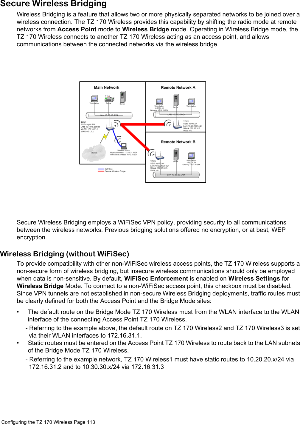  Configuring the TZ 170 Wireless Page 113 Secure Wireless BridgingWireless Bridging is a feature that allows two or more physically separated networks to be joined over a wireless connection. The TZ 170 Wireless provides this capability by shifting the radio mode at remote networks from Access Point mode to Wireless Bridge mode. Operating in Wireless Bridge mode, the TZ 170 Wireless connects to another TZ 170 Wireless acting as an access point, and allows communications between the connected networks via the wireless bridge.Secure Wireless Bridging employs a WiFiSec VPN policy, providing security to all communications between the wireless networks. Previous bridging solutions offered no encryption, or at best, WEP encryption.Wireless Bridging (without WiFiSec)To provide compatibility with other non-WiFiSec wireless access points, the TZ 170 Wireless supports a non-secure form of wireless bridging, but insecure wireless communications should only be employed when data is non-sensitive. By default, WiFiSec Enforcement is enabled on Wireless Settings for Wireless Bridge Mode. To connect to a non-WiFiSec access point, this checkbox must be disabled. Since VPN tunnels are not established in non-secure Wireless Bridging deployments, traffic routes must be clearly defined for both the Access Point and the Bridge Mode sites:• The default route on the Bridge Mode TZ 170 Wireless must from the WLAN interface to the WLAN interface of the connecting Access Point TZ 170 Wireless.- Referring to the example above, the default route on TZ 170 Wireless2 and TZ 170 Wireless3 is set via their WLAN interfaces to 172.16.31.1.• Static routes must be entered on the Access Point TZ 170 Wireless to route back to the LAN subnets of the Bridge Mode TZ 170 Wireless.- Referring to the example network, TZ 170 Wireless1 must have static routes to 10.20.20.x/24 via 172.16.31.2 and to 10.30.30.x/24 via 172.16.31.3