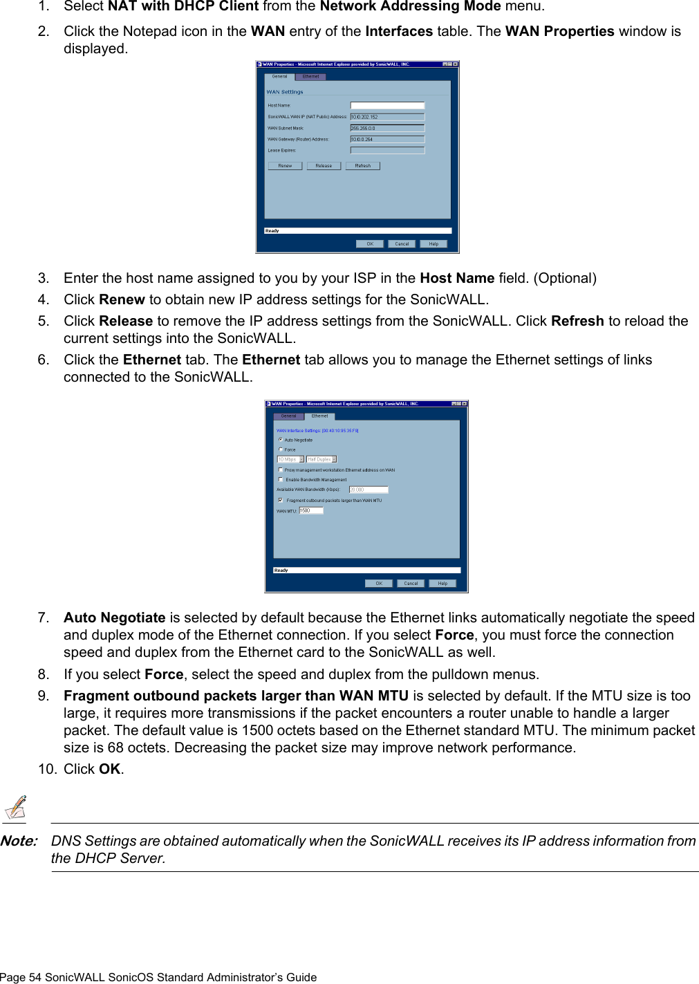 Page 54 SonicWALL SonicOS Standard Administrator’s Guide1. Select NAT with DHCP Client from the Network Addressing Mode menu. 2. Click the Notepad icon in the WAN entry of the Interfaces table. The WAN Properties window is displayed. 3. Enter the host name assigned to you by your ISP in the Host Name field. (Optional)4. Click Renew to obtain new IP address settings for the SonicWALL. 5. Click Release to remove the IP address settings from the SonicWALL. Click Refresh to reload the current settings into the SonicWALL. 6. Click the Ethernet tab. The Ethernet tab allows you to manage the Ethernet settings of links connected to the SonicWALL. 7. Auto Negotiate is selected by default because the Ethernet links automatically negotiate the speed and duplex mode of the Ethernet connection. If you select Force, you must force the connection speed and duplex from the Ethernet card to the SonicWALL as well.8. If you select Force, select the speed and duplex from the pulldown menus. 9. Fragment outbound packets larger than WAN MTU is selected by default. If the MTU size is too large, it requires more transmissions if the packet encounters a router unable to handle a larger packet. The default value is 1500 octets based on the Ethernet standard MTU. The minimum packet size is 68 octets. Decreasing the packet size may improve network performance. 10. Click OK. Note:DNS Settings are obtained automatically when the SonicWALL receives its IP address information from the DHCP Server. 