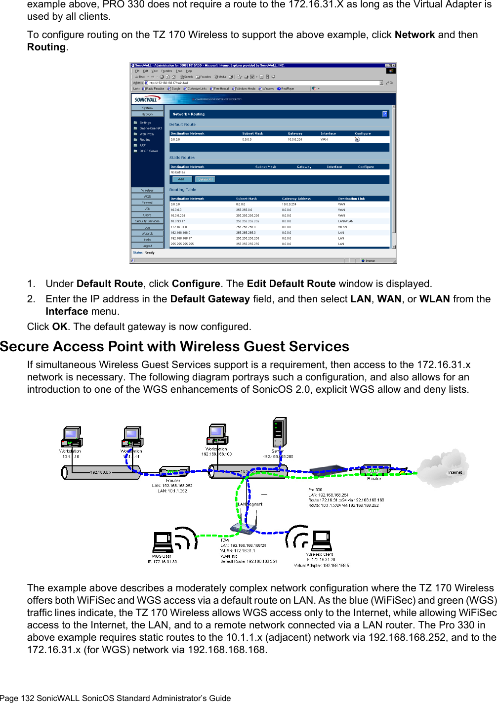 Page 132 SonicWALL SonicOS Standard Administrator’s Guideexample above, PRO 330 does not require a route to the 172.16.31.X as long as the Virtual Adapter is used by all clients. To configure routing on the TZ 170 Wireless to support the above example, click Network and then Routing.1. Under Default Route, click Configure. The Edit Default Route window is displayed. 2. Enter the IP address in the Default Gateway field, and then select LAN, WAN, or WLAN from the Interface menu. Click OK. The default gateway is now configured. Secure Access Point with Wireless Guest ServicesIf simultaneous Wireless Guest Services support is a requirement, then access to the 172.16.31.x network is necessary. The following diagram portrays such a configuration, and also allows for an introduction to one of the WGS enhancements of SonicOS 2.0, explicit WGS allow and deny lists.The example above describes a moderately complex network configuration where the TZ 170 Wireless offers both WiFiSec and WGS access via a default route on LAN. As the blue (WiFiSec) and green (WGS) traffic lines indicate, the TZ 170 Wireless allows WGS access only to the Internet, while allowing WiFiSec access to the Internet, the LAN, and to a remote network connected via a LAN router. The Pro 330 in above example requires static routes to the 10.1.1.x (adjacent) network via 192.168.168.252, and to the 172.16.31.x (for WGS) network via 192.168.168.168.