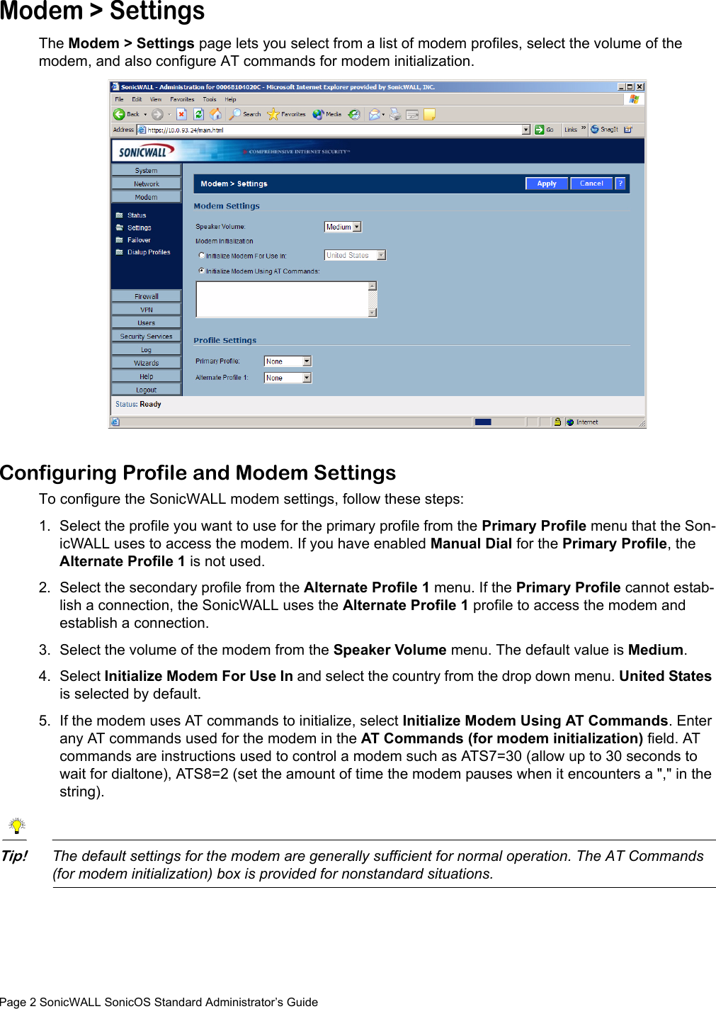 Page 2 SonicWALL SonicOS Standard Administrator’s GuideModem &gt; SettingsThe Modem &gt; Settings page lets you select from a list of modem profiles, select the volume of the modem, and also configure AT commands for modem initialization.Configuring Profile and Modem SettingsTo configure the SonicWALL modem settings, follow these steps:1. Select the profile you want to use for the primary profile from the Primary Profile menu that the Son-icWALL uses to access the modem. If you have enabled Manual Dial for the Primary Profile, the Alternate Profile 1 is not used. 2. Select the secondary profile from the Alternate Profile 1 menu. If the Primary Profile cannot estab-lish a connection, the SonicWALL uses the Alternate Profile 1 profile to access the modem and establish a connection. 3. Select the volume of the modem from the Speaker Volume menu. The default value is Medium. 4. Select Initialize Modem For Use In and select the country from the drop down menu. United States is selected by default. 5. If the modem uses AT commands to initialize, select Initialize Modem Using AT Commands. Enter any AT commands used for the modem in the AT Commands (for modem initialization) field. AT commands are instructions used to control a modem such as ATS7=30 (allow up to 30 seconds to wait for dialtone), ATS8=2 (set the amount of time the modem pauses when it encounters a &quot;,&quot; in the string).Tip!The default settings for the modem are generally sufficient for normal operation. The AT Commands (for modem initialization) box is provided for nonstandard situations. 