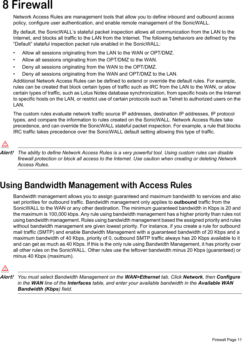  Firewall Page 11 8 FirewallNetwork Access Rules are management tools that allow you to define inbound and outbound access policy, configure user authentication, and enable remote management of the SonicWALL. By default, the SonicWALL’s stateful packet inspection allows all communication from the LAN to the Internet, and blocks all traffic to the LAN from the Internet. The following behaviors are defined by the “Default” stateful inspection packet rule enabled in the SonicWALL:• Allow all sessions originating from the LAN to the WAN or OPT/DMZ.• Allow all sessions originating from the OPT/DMZ to the WAN.• Deny all sessions originating from the WAN to the OPT/DMZ. • Deny all sessions originating from the WAN and OPT/DMZ to the LAN.Additional Network Access Rules can be defined to extend or override the default rules. For example, rules can be created that block certain types of traffic such as IRC from the LAN to the WAN, or allow certain types of traffic, such as Lotus Notes database synchronization, from specific hosts on the Internet to specific hosts on the LAN, or restrict use of certain protocols such as Telnet to authorized users on the LAN. The custom rules evaluate network traffic source IP addresses, destination IP addresses, IP protocol types, and compare the information to rules created on the SonicWALL. Network Access Rules take precedence, and can override the SonicWALL stateful packet inspection. For example, a rule that blocks IRC traffic takes precedence over the SonicWALL default setting allowing this type of traffic. Alert!The ability to define Network Access Rules is a very powerful tool. Using custom rules can disable firewall protection or block all access to the Internet. Use caution when creating or deleting Network Access Rules.Using Bandwidth Management with Access RulesBandwidth management allows you to assign guaranteed and maximum bandwidth to services and also set priorities for outbound traffic. Bandwidth management only applies to outbound traffic from the SonicWALL to the WAN or any other destination. The minimum guaranteed bandwidth in Kbps is 20 and the maximum is 100,000 kbps. Any rule using bandwidth management has a higher priority than rules not using bandwidth management. Rules using bandwidth management based the assigned priority and rules without bandwidth management are given lowest priority. For instance, if you create a rule for outbound mail traffic (SMTP) and enable Bandwidth Management with a guaranteed bandwidth of 20 Kbps and a maximum bandwidth of 40 Kbps, priority of 0, outbound SMTP traffic always has 20 Kbps available to it and can get as much as 40 Kbps. If this is the only rule using Bandwidth Management, it has priority over all other rules on the SonicWALL. Other rules use the leftover bandwidth minus 20 Kbps (guaranteed) or minus 40 Kbps (maximum). Alert!You must select Bandwidth Management on the WAN&gt;Ethernet tab. Click Network, then Configure in the WAN line of the Interfaces table, and enter your available bandwidth in the Available WAN Bandwidth (Kbps) field. 