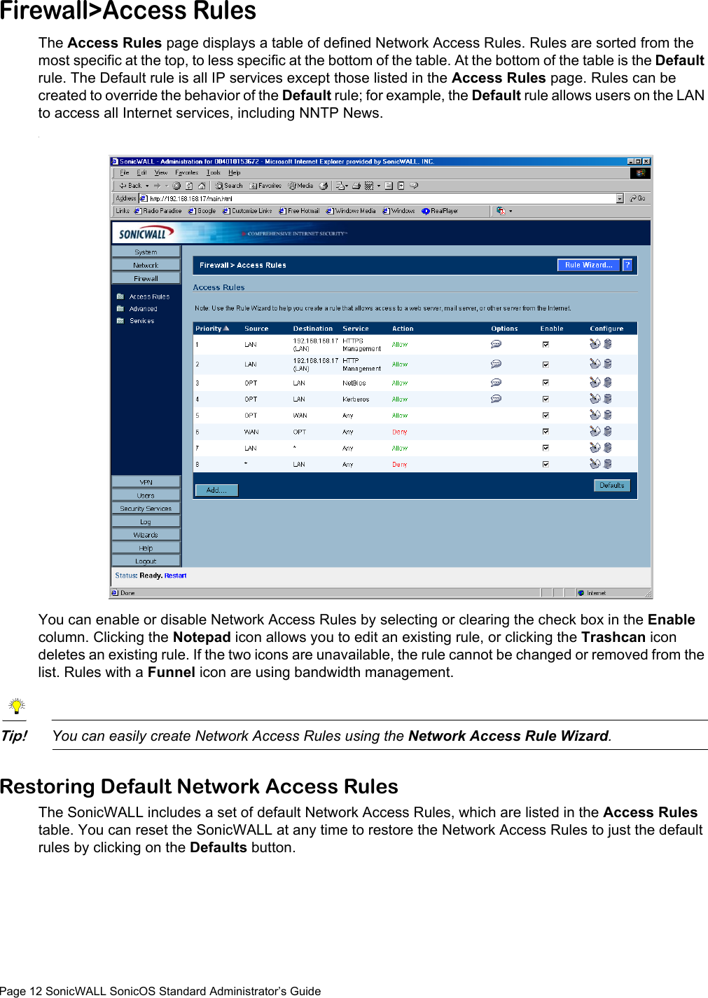Page 12 SonicWALL SonicOS Standard Administrator’s GuideFirewall&gt;Access RulesThe Access Rules page displays a table of defined Network Access Rules. Rules are sorted from the most specific at the top, to less specific at the bottom of the table. At the bottom of the table is the Default rule. The Default rule is all IP services except those listed in the Access Rules page. Rules can be created to override the behavior of the Default rule; for example, the Default rule allows users on the LAN to access all Internet services, including NNTP News..You can enable or disable Network Access Rules by selecting or clearing the check box in the Enable column. Clicking the Notepad icon allows you to edit an existing rule, or clicking the Trashcan icon deletes an existing rule. If the two icons are unavailable, the rule cannot be changed or removed from the list. Rules with a Funnel icon are using bandwidth management.Tip!You can easily create Network Access Rules using the Network Access Rule Wizard.Restoring Default Network Access RulesThe SonicWALL includes a set of default Network Access Rules, which are listed in the Access Rules table. You can reset the SonicWALL at any time to restore the Network Access Rules to just the default rules by clicking on the Defaults button.